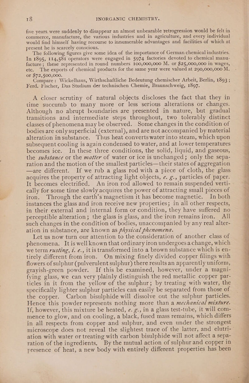commerce, manufacture, the various industries and in agriculture, and every individual would find himself having recourse to innumerable advantages and facilities of which at resent he is scarcely conscious. The following figures give some idea of the importance of German chemical industries. In 1895, 114,581 operators were engaged in 5974 factories devoted to chemical manu- facture ; these represented in round numbers 100,000,000 M. or $25,000,000 in wages, etc. The exports of chemical products for the same year were valued at 290,000,000 M. or $72,500,000. Compare: Wickelhaus, Wirthschaftliche Bedeutung chemischer Arbeit, Berlin, 1893 ; Ferd. Fischer, Das Studium der technischen Chemie, Braunschweig, 1897. A closer scrutiny of natural objects. discloses the fact that they in time succumb to many more or less serious alterations or changes. Although no abrupt boundaries are presented in nature, but gradual transitions and intermediate steps throughout, two tolerably distinct classes of phenomena may be observed. Some changes in the condition of bodies are only superficial (external), and are not accompanied by material alteration insubstance. Thus heat converts water into steam, which upon subsequent cooling is again condensed to water, and at lower temperatures becomes ice. In these three conditions, the solid, liquid, and gaseous, the substance or the matter of water or ice is unchanged; only the sepa- ration and the motion of the smallest particles—their states of aggregation —are different. If we rub a glass rod with a piece of cloth, the glass acquires the property of attracting light objects, e. g., particles of paper. cally for some time slowly acquires the power of attracting small pieces of iron. Through the earth’s magnetism it has become magnetic. In both instances the glass and iron receive new properties; in all other respects, in their external and internal form or condition, they have suffered no perceptible alteration; the glass is glass, and the iron remainsiron. All such changes in the condition of bodies, unaccompanied by any real alter- ation in substance, are known as physical phenomena. Let us now turn our attention to the consideration of another class of phenomena. It is well known that ordinary iron undergoes a change, which we term rusting, i. e., itis transformed into a brown substance which is en- tirely different from iron. On mixing finely divided copper filings with flowers of sulphur (pulverulent sulphur) there results an apparently uniform, grayish-green powder. If this be examined, however, under a magni- fying glass, we can very plainly distinguish the red metallic copper par- ticles in it from the yellow of the sulphur; by treating with water, the specifically lighter sulphur particles can easily be separated from those of the copper. Carbon bisulphide will dissolve out the sulphur particles. Hence this powder represents nothing more than a mechanical mixture. If, however, this mixture be heated, e. g., in a glass test-tube, it will com- mence to glow, and on cooling, a black, fused mass remains, which differs in all respects from copper and sulphur, and even under the strongest ation with water or treating with carbon bisulphide will not affect a sepa- ration of the ingredients. By the mutual action of sulphur and copper in presence of heat, a new body with entirely different properties has been re: A . ed la a A A a > EEE WEN BEE!