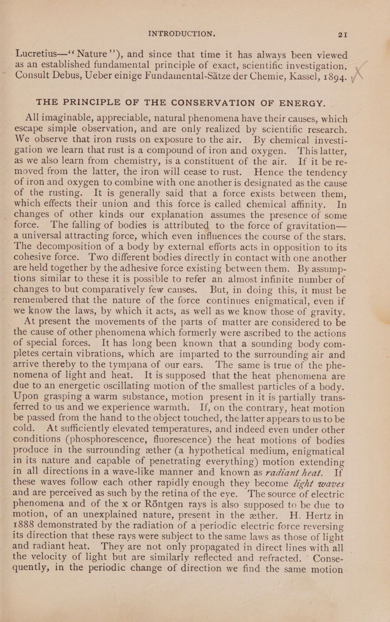 Lucretius—‘‘ Nature’’), and since that time it has always been viewed as an established fundamental principle of exact, scientific investigation, Consult Debus, Ueber einige Fundamental-Satze der Chemie, Kassel, 1894. THE PRINCIPLE OF THE CONSERVATION OF ENERGY. All imaginable, appreciable, natural phenomena have their causes, which escape simple observation, and are only realized by scientific research. We observe that iron rusts on exposure to the air. By chemical investi- gation we learn that rust is a compound of iron and oxygen. This latter, as we also learn from chemistry, is a constituent of the air. If it be re- moved from the latter, the iron will cease to rust. Hence the tendency of iron and oxygen to combine with one another is designated as the cause of the rusting. It is generally said that a force exists between them, which effects their union and this force is called chemical affinity. In changes of other kinds our explanation assumes the presence of some force. The falling of bodies is attributed to the force of gravitation— a universal attracting force, which even influences the course of the stars. The decomposition of a body by external efforts acts in opposition to its cohesive force. Two different bodies directly in contact with one another are held together by the adhesive force existing between them. By assump- tions similar to these it is possible to refer an almost infinite number of changes to but comparatively few causes. But, in doing this, it must be remembered that the nature of the force continues enigmatical, even if we know the laws, by which it acts, as well as we know those of gravity. _ At present the movements of the parts of matter are considered to be the cause of other phenomena which formerly were ascribed to the actions of special forces. It has long been known that a sounding body com- pletes certain vibrations, which are imparted to the surrounding air and arrive thereby to the tympana of our ears. The same is true of the phe- nomena of light and heat. It is supposed that the heat phenomena are due to an energetic oscillating motion of the smallest particles of a body. Upon grasping a warm substance, motion present in it is partially trans- ferred to us and we experience warmth. If, on the contrary, heat motion be passed from the hand to the object touched, the latter appears to us to be cold. At sufficiently elevated temperatures, and indeed even under other conditions (phosphorescence, fluorescence) the heat motions of bodies produce in the surrounding ether (a hypothetical medium, enigmatical in its nature and capable of penetrating everything) motion extending in all directions in a wave-like manner and known as radiant heat. If these waves follow each other rapidly enough they become “ght waves and are perceived as such by the retina of the eye. The source of electric _ phenomena and of the x or Röntgen rays is also supposed to be due to motion, of an unexplained nature, present in the ether. H. Hertz in 1888 demonstrated by the radiation of a periodic electric force reversing its direction that these rays were subject to the same laws as those of light and radiant heat. They are not only propagated in direct lines with all quently, in the periodic change of direction we find the same motion &lt;7 Tay