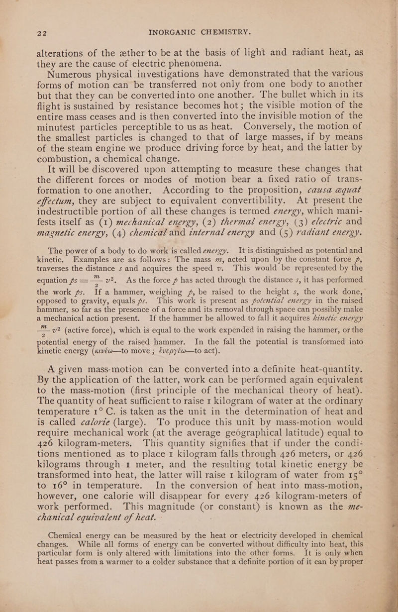 alterations of the ether to be at the basis of light and radiant heat, as they are the cause of electric phenomena. Numerous physical investigations have demonstrated that the various forms of motion can be transferred not only from one body to another but that they can be converted into one another. The bullet which in its flight is sustained by resistance becomes hot; the visible motion of the entire mass ceases and is then converted into the invisible motion of the minutest particles perceptible to us as heat. Conversely, the motion of the smallest particles is changed to that of large masses, if by means of the steam engine we produce driving force by heat, and the latter by combustion, a chemical change. | It will be discovered upon attempting to measure these changes that the different forces or modes of motion bear a fixed ratio of trans- formation to one another. According to the proposition, causa eguat effectum, they are subject to equivalent convertibility. At present the indestructible portion of all these changes is termed exergy, which mani- fests itself as (1) mechanical energy, (2) thermal energy, (3) electric and magnetic energy, (4) chemical and internal energy and (5) radiant energy. The power of a body to do work is called exergy. It is distinguished as potential and kinetic. Examples are as follows: The mass 7, acted upon by the constant force 2, traverses the distance s and acquires the speed v. This would be represented by the equation fs =—— v2, As the force # has acted through the distance s, it has performed opposed to gravity, equals fs. This work is present as Potential energy in the raised hammer, so far as the presence of a force and its removal through space can possibly make a mechanical action present. If the hammer be allowed to fall it acquires Arnefic energy — v? (active force), which is equal to the work expended in raising the hammer, or the potential energy of the raised hammer. In the fall the potential is transformed into kinetic energy (kıve@—to move ; févepyéw—to act). A given mass-motion can be converted into a definite heat-quantity. By the application of the latter, work can be performed again equivalent to the mass-motion (first principle of the mechanical theory of heat). The quantity of heat sufficient to raise 1 kilogram of water at the ordinary temperature 1° C. is taken as the unit in the determination of heat and is called calorie (large). To produce this unit by mass-motion would require mechanical work (at the average geographical latitude) equal to 426 kilogram-meters. This quantity signifies that if under the condi- tions mentioned as to place 1 kilogram falls through 426 meters, or 426 kilograms through 1 meter, and the resulting total kinetic energy be transformed into heat, the latter will raise 1 kilogram of water from 15° to 16° in temperature. In the conversion of heat into mass-motion, however, one calorie will disappear for every 426 kilogram-meters of work performed. This magnitude (or constant) is known as the me- chanical equivalent of heat. - Chemical energy can be measured by the heat or electricity developed in chemical changes. While all forms of energy can be converted without difficulty into heat, this particular form is only altered with limitations into the other forms. It is only when heat passes from a warmer to a colder substance that a definite portion of it can by proper