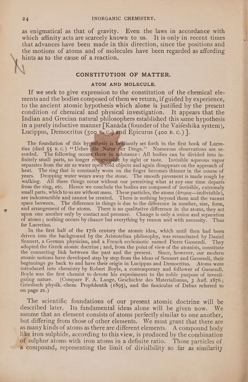 as enigmatical as that of gravity. Even the laws in accordance with which affınity acts are scarcely known to us. Itis only in recent times § that advances have been made in this direction, since the positions and the motions of atoms and of molecules have been regarded as affording hints as to the cause of a reaction. ene? 2 A dan when \ N CONSTITUTION OF MATTER. ATOM AND MOLECULE. If we seek to give expression to the constitution of the chemical ele- ments and the bodies composed of them we return, if guided by experience, to the ancient atomic hypothesis which alone is justified by the present condition of chemical and physical investigation. It appears that the Indian and Grecian natural philosophers established this same hypothesis in a purely inductive manner [ Kanada (founder of the Vaiseshika system), Lucippus, Democritus (509 gand Epicurus (400 B.C.) ]. The foundation of this hy tius (died 55 B.c.) ‘* Ueber corded. The following occurs” finitely small parts, no longer reeogniz by sight or taste. Invisible aqueous vapor separates from the air as water upo d objects and again disappears on the approach of heat. The ring that is constantly worn on the finger becomes thinner in the course of years. Dropping water wears away the stone. The smooth pavement is made rough by. walking. All these things occur without our perceiving what at any one time departs from the ring, etc. Hence we conclude the bodies are composed of invisible, extremely small parts, which to us are without mass. These particles, the atoms (drouoc—indivisible), are indestructible and cannot be created. There is nothing beyond them and the vacant space between. The difference in things is due to the difference in number, size, form, and arrangement of the atoms. There is no qualitative difference in the atoms, they act upon one another only by contact and pressure. Change is only a union and separation of atoms; nothing occurs by chance but everything by reason and with necessity. Thus far Lucretius. In the first half of the 17th century the atomic idea, which until then had been driven into the background by the Aristotelian philosophy, was resuscitated by Daniel 1 Sennert, a German physician, and a French ecclesiastic named Pierre Gassendi. They adopted the Greek atomic doctrine ; and, from the point of view of the atomists, constitute the connecting link between the past and the present. Since, however, our modern atomic notions have developed step by step from the ideas of Sennert and Gassendi, their beginnings go back to and have their origin in Lucippus and Democritus. Atoms were = introduced into chemistry by Robert Boyle, a contemporary and follower of Gassendi. Boyle was the first chemist to devote his experiments to the noble purpose of investi- . gating nature. (Compare F. A. Lange, Geschichte des Materialismus, 3 Aufl. 1876; Griesbach physik.-chem. Propädeutik (1895), and the fasciculus of Debus referred to on page 21.) | iantly set forth in the first book of Lucre- .’ Numerous observations are re- ‘oF ae fet) = QO OD &gt; —— -— er (®) =. ie’) un (@) pet} D o @) = &lt; „ne. Qu oO Qu ete D pr [o) = ‘ sh Or? ee ‘ ‘ , ee eS ee ere eee ae a The scientific foundations of our present atomic doctrine will be. described later. Its fundamental ideas alone will be given now. We assume that an element consists of atoms perfectly similar to one another, but differing from those of other elements. We must grant that there are as many kinds of atoms as there are different elements. A compound body like iron sulphide, according to this view, is produced by the combination of sulphur atoms with iron atoms in a definite ratio. Those particles of a compound, representing the limit of divisibility so far as similarity