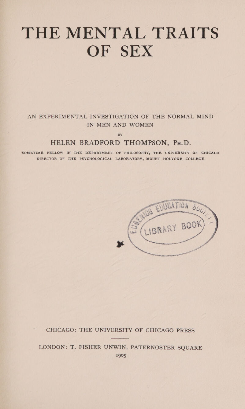 OF SEX AN EXPERIMENTAL INVESTIGATION OF THE NORMAL MIND IN MEN AND WOMEN BY HELEN BRADFORD THOMPSON, Pu.D. ‘SOMETIME FELLOW IN THE DEPARTMENT OF PHILOSOPHY, THE UNIVERSITY OF CHICAGO DIRECTOR OF THE PSYCHOLOGICAL LABORATORY, MOUNT HOLYOKE COLLEGE _ al 412 Fae a Ae Fe 4h pea rie ; &amp; B ( ya Ae 4 IF. J 7 eS f bs 3 Ea, : (&lt;&gt; / B06 ~ a! ‘, a aaa a ciatialll CHICAGO: THE UNIVERSITY OF CHICAGO PRESS LONDON: T. FISHER UNWIN, PATERNOSTER SQUARE 1905