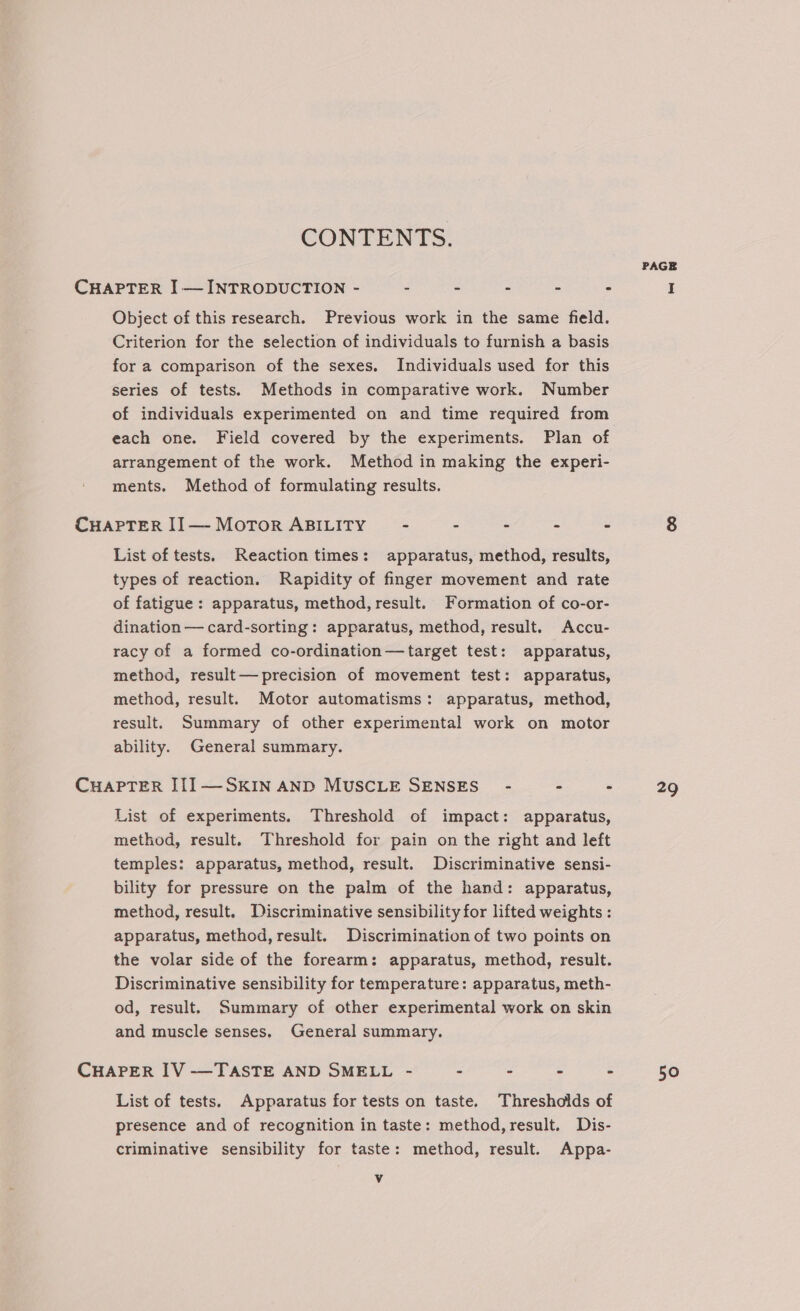 PAGE CHAPTER I —INTRODUCTION - - - - - - I Object of this research. Previous work in the same field. Criterion for the selection of individuals to furnish a basis for a comparison of the sexes. Individuals used for this series of tests. Methods in comparative work. Number of individuals experimented on and time required from each one. Field covered by the experiments. Plan of arrangement of the work. Method in making the experi- ments. Method of formulating results. CHAPTER II— Motor ABILITY - - - - - 8 List of tests. Reaction times: apparatus, method, results, types of reaction. Rapidity of finger movement and rate of fatigue: apparatus, method, result. Formation of co-or- dination — card-sorting: apparatus, method, result. Accu- racy of a formed co-ordination—target test: apparatus, method, result— precision of movement test: apparatus, method, result. Motor automatisms: apparatus, method, result. Summary of other experimental work on motor ability. General summary. CHAPTER III—SKIN AND MUSCLE SENSES - - - 29 List of experiments. Threshold of impact: apparatus, method, result. Threshold for pain on the right and left temples: apparatus, method, result. Discriminative sensi- bility for pressure on the palm of the hand: apparatus, method, result. Discriminative sensibility for lifted weights : apparatus, method, result. Discrimination of two points on the volar side of the forearm: apparatus, method, result. Discriminative sensibility for temperature: apparatus, meth- od, result. Summary of other experimental work on skin and muscle senses, General summary. CHAPER IV -—TASTE AND SMELL - - - - - 50 List of tests. Apparatus for tests on taste. Thresholds of presence and of recognition in taste: method, result. Dis- criminative sensibility for taste: method, result. Appa- NVA