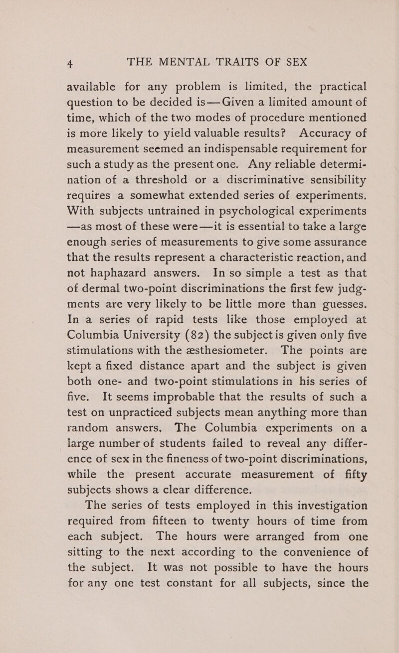 available for any problem is limited, the practical question to be decided is—Given a limited amount of time, which of the two modes of procedure mentioned is more likely to yield valuable results? Accuracy of measurement seemed an indispensable requirement for such a study as the present one. Any reliable determi- nation of a threshold or a discriminative sensibility requires a somewhat extended series of experiments. With subjects untrained in psychological experiments —as most of these were —it is essential to take a large enough series of measurements to give some assurance that the results represent a characteristic reaction, and not haphazard answers. Inso simple a test as that of dermal two-point discriminations the first few judg- ments are very likely to be little more than guesses. In a series of rapid tests like those employed at Columbia University (82) the subject is given only five stimulations with the esthesiometer. The points are kept a fixed distance apart and the subject is given both one- and two-point stimulations in his series of five. It seems improbable that the results of such a test on unpracticed subjects mean anything more than random answers. The Columbia experiments on a large number of students failed to reveal any differ- ence of sex in the fineness of two-point discriminations, while the present accurate measurement of fifty subjects shows a clear difference. The series of tests employed in this investigation required from fifteen to twenty hours of time from each subject. The hours were arranged from one sitting to the next according to the convenience of the subject. It was not possible to have the hours for any one test constant for all subjects, since the