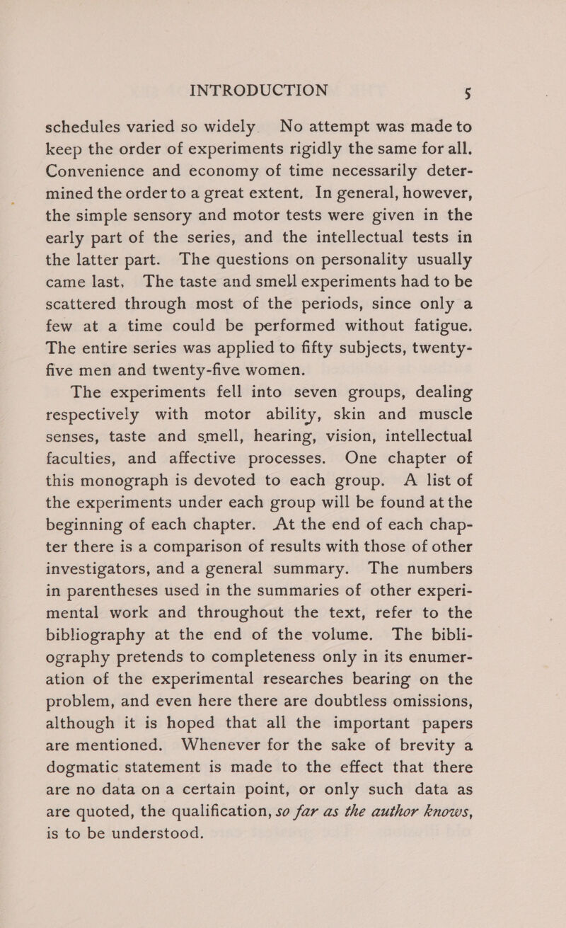 schedules varied so widely. No attempt was made to keep the order of experiments rigidly the same for all. Convenience and economy of time necessarily deter- mined the order to a great extent. In general, however, the simple sensory and motor tests were given in the early part of the series, and the intellectual tests in the latter part. The questions on personality usually came last, The taste and smell experiments had to be scattered through most of the periods, since only a few at a time could be performed without fatigue. The entire series was applied to fifty subjects, twenty- five men and twenty-five women. The experiments fell into seven groups, dealing respectively with motor ability, skin and muscle senses, taste and smell, hearing, vision, intellectual faculties, and affective processes. One chapter of this monograph is devoted to each group. A list of the experiments under each group will be found at the beginning of each chapter. At the end of each chap- ter there is a comparison of results with those of other investigators, and a general summary. The numbers in parentheses used in the summaries of other experi- mental work and throughout the text, refer to the bibliography at the end of the volume. The bibli- ography pretends to completeness only in its enumer- ation of the experimental researches bearing on the problem, and even here there are doubtless omissions, although it is hoped that all the important papers are mentioned. Whenever for the sake of brevity a dogmatic statement is made to the effect that there are no data ona certain point, or only such data as are quoted, the qualification, so far as the author knows, is to be understood.