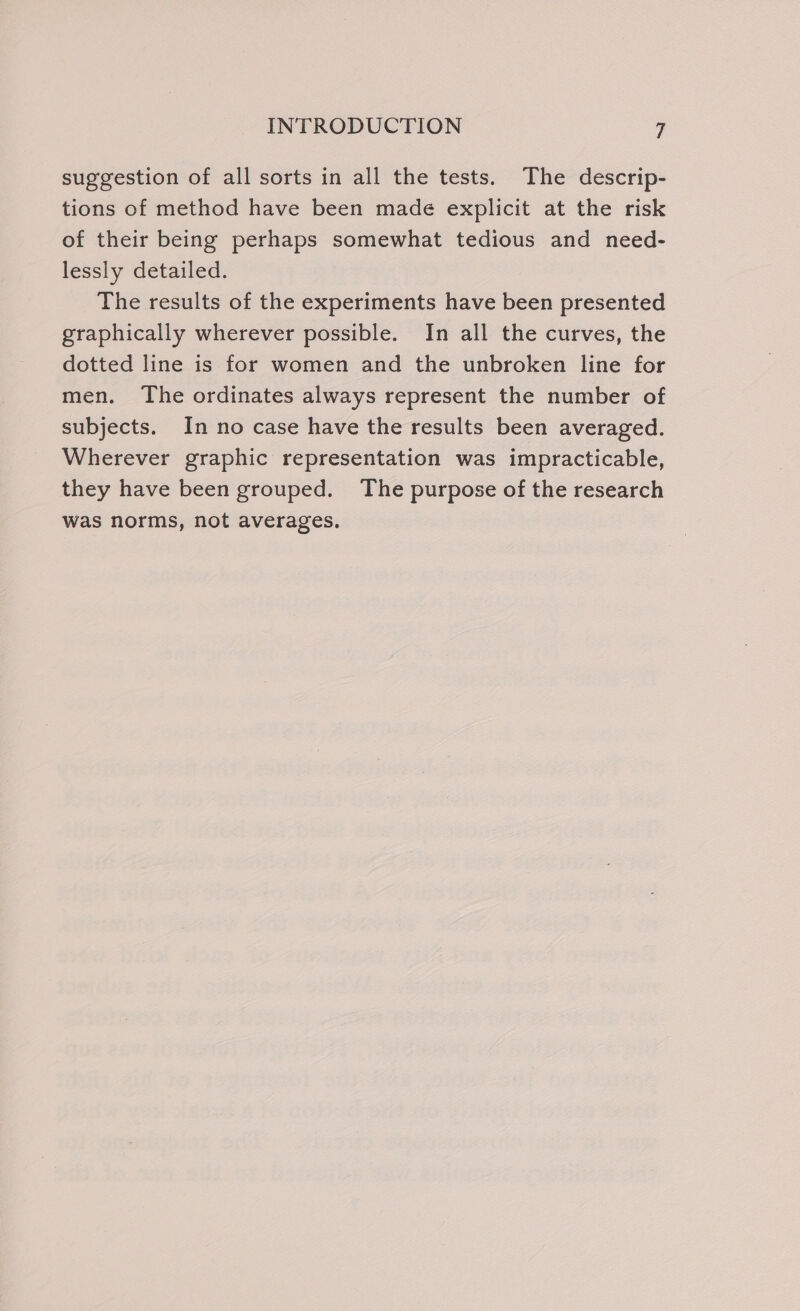 suggestion of all sorts in all the tests. The descrip- tions of method have been made explicit at the risk of their being perhaps somewhat tedious and need- lessly detailed. The results of the experiments have been presented graphically wherever possible. In all the curves, the dotted line is for women and the unbroken line for men. The ordinates always represent the number of subjects. In no case have the results been averaged. Wherever graphic representation was impracticable, they have been grouped. The purpose of the research was norms, not averages.