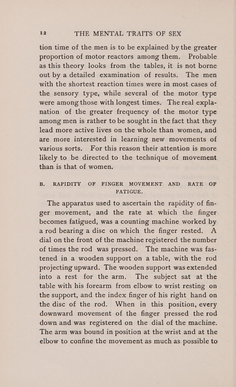 tion time of the men is to be explained by the greater proportion of motor reactors among them. Probable as this theory looks from the tables, it is not borne out by a detailed examination of results. The men with the shortest reaction times were in most cases of the sensory type, while several of the motor type were among those with longest times. The real expla- nation of the greater frequency of the motor type among men is rather to be sought in the fact that they lead more active lives on the whole than women, and are more interested in learning new movements of various sorts. For this reason their attention is more likely to be directed to the technique of movement than is that of women. B. RAPIDITY OF FINGER MOVEMENT AND RATE OF FATIGUE. The apparatus used to ascertain the rapidity of fin- ger movement, and the rate at which the finger becomes fatigued, was a counting machine worked by a rod bearing a disc on which the finger rested. A dial on the front of the machine registered the number of times the rod was pressed. The machine was fas- tened in a wooden support on a table, with the rod projecting upward. The wooden support was extended into a rest for the arm. The subject sat at the table with his forearm from elbow to wrist resting on the support, and the index finger of his right hand on the disc of the rod. When in this position, every downward movement of the finger pressed the rod down and was registered on the dial of the machine. The arm was bound in position at the wrist and at the elbow to confine the movement as much as possible to