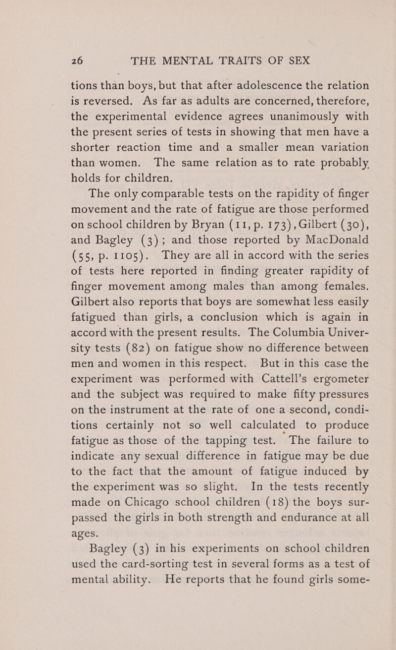 tions than boys, but that after adolescence the relation is reversed. As far as adults are concerned, therefore, the experimental evidence agrees unanimously with the present series of tests in showing that men havea shorter reaction time and a smaller mean variation than women. The same relation as to rate probably holds for children. | The only comparable tests on the rapidity of finger movement and the rate of fatigue are those performed on school children by Bryan (11, p. 173), Gilbert (30), and Bagley (3); and those reported by MacDonald (55, p. 1105). They are all in accord with the series of tests here reported in finding greater rapidity of finger movement among males than. among females. Gilbert also reports that boys are somewhat less easily fatigued than girls, a conclusion which is again in accord with the present results. The Columbia Univer- sity tests (82) on fatigue show no difference between men and women in this respect. But in this case the experiment was performed with Cattell’s ergometer and the subject was required to make fifty pressures on the instrument at the rate of one a second, condi- tions certainly not so well calculated to produce fatigue as those of the tapping test. ‘The failure to indicate any sexual difference in fatigue may be due to the fact that the amount of fatigue induced by the experiment was so slight. In the tests recently made on Chicago school children (18) the boys sur- passed the girls in both strength and endurance at all ages. : Bagley (3) in his experiments on school children used the card-sorting test in several forms as a test of mental ability. He reports that he found girls some-