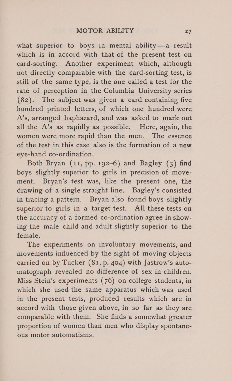 what superior to boys in mental ability—a result which is in accord with that of the present test on card-sorting. Another experiment which, although not directly comparable with the card-sorting test, is still of the same type, is the one called a test for the rate of perception in the Columbia University series (82). The subject was given a card containing five hundred printed letters, of which one hundred were A’s, arranged haphazard, and was asked to mark out all the A’s as rapidly as possible. Here, again, the women were more rapid than the men. The essence of the test in this case also is the formation of a new eye-hand co-ordination. Both Bryan (11, pp. 192-6) and Bagley (3) find boys slightly superior to girls in precision of move- ment. Bryan’s test was, like the present one, the drawing of a single straight line. Bagley’s consisted in tracing a pattern. Bryan also found boys slightly superior to girls in a target test. All these tests on the accuracy of a formed co-ordination agree in show- ing the male child and adult slightly superior to the female. The experiments on involuntary movements, and movements influenced by the sight of moving objects carried on by Tucker (81, p. 404) with Jastrow’s auto- matograph revealed no difference of sex in children. Miss Stein’s experiments (76) on college students, in which she used the same apparatus which was used in the present tests, produced results which are in accord with those given above, in so far as they are comparable with them. She finds a somewhat greater proportion of women than men who display spontane- ous motor automatisms.