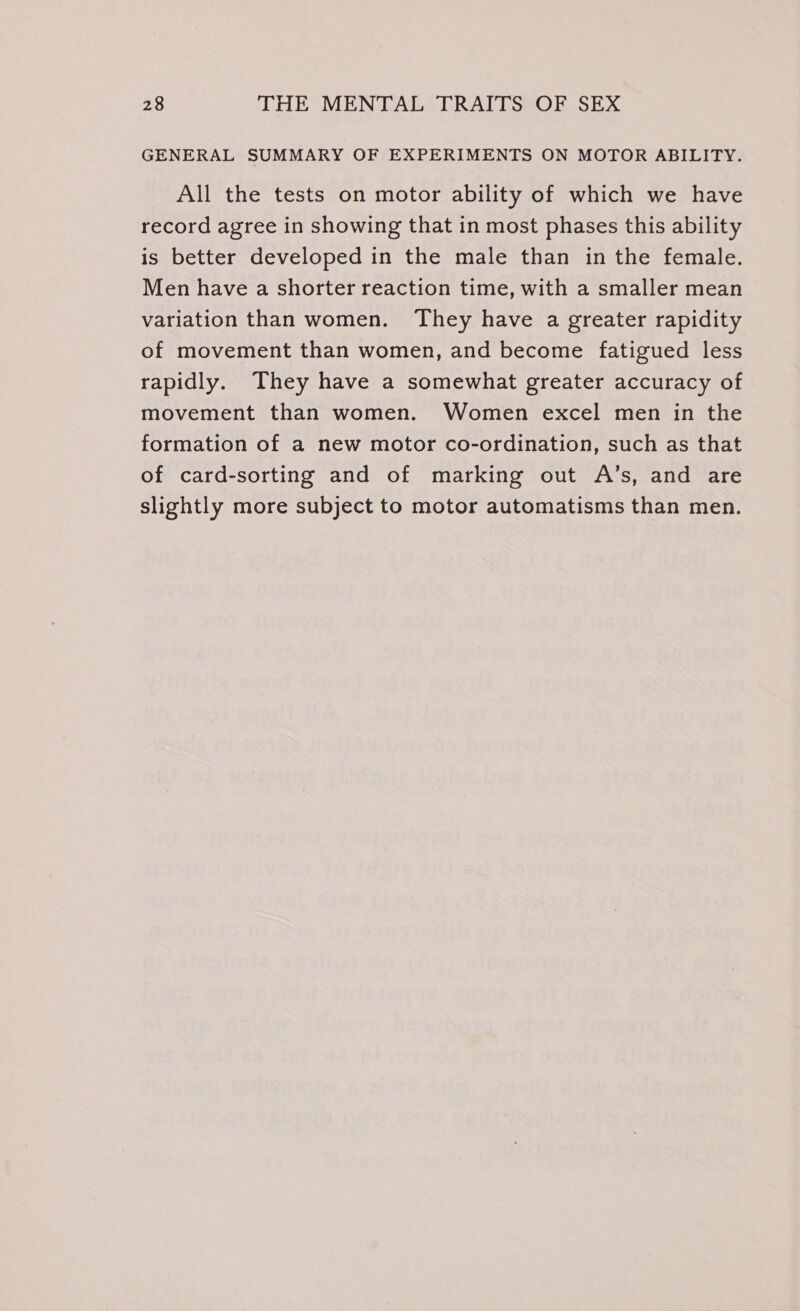 GENERAL SUMMARY OF EXPERIMENTS ON MOTOR ABILITY. All the tests on motor ability of which we have record agree in showing that in most phases this ability is better developed in the male than in the female. Men have a shorter reaction time, with a smaller mean variation than women. They have a greater rapidity of movement than women, and become fatigued less rapidly. They have a somewhat greater accuracy of movement than women. Women excel men in the formation of a new motor co-ordination, such as that of card-sorting and of marking out A’s, and are slightly more subject to motor automatisms than men.