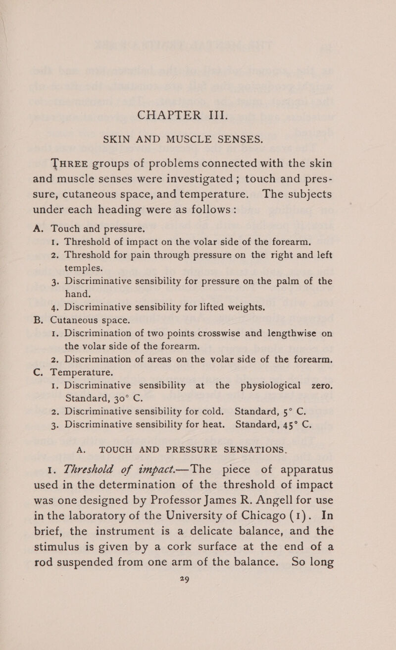 CHAPTER III. SKIN AND MUSCLE SENSES. THREE groups of problems connected with the skin and muscle senses were investigated ; touch and pres- sure, cutaneous space, and temperature. The subjects under each heading were as follows: A. Touch and pressure. 1. Threshold of impact on the volar side of the forearm. 2. Threshold for pain through pressure on the right and left temples. 3. Discriminative sensibility for pressure on the palm of the hand. 4. Discriminative sensibility for lifted weights. B. Cutaneous space. 1. Discrimination of two points crosswise and lengthwise on the volar side of the forearm. 2. Discrimination of areas on the volar side of the forearm. C. Temperature. 1. Discriminative sensibility at the physiological zero. Standard, 30° C. 2. Discriminative sensibility for cold. Standard, 5° C. 3. Discriminative sensibility for heat. Standard, 45° C. A. TOUCH AND PRESSURE SENSATIONS. 1. Threshold of impact.—The piece of apparatus used in the determination of the threshold of impact was one designed by Professor James R. Angell for use in the laboratory of the University of Chicago (1). In brief, the instrument is a delicate balance, and the stimulus is given by a cork surface at the end of a rod suspended from one arm of the balance. So long =9