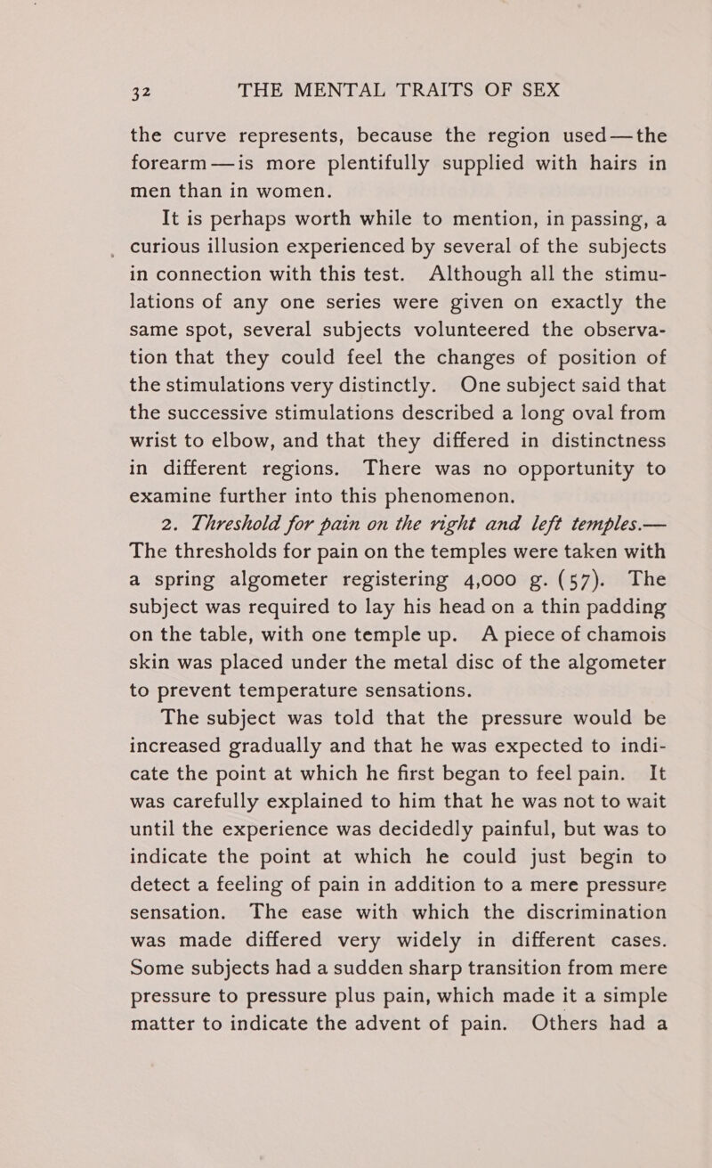 the curve represents, because the region used—the forearm—is more plentifully supplied with hairs in men than in women. It is perhaps worth while to mention, in passing, a _ curious illusion experienced by several of the subjects in connection with this test. Although all the stimu- lations of any one series were given on exactly the same spot, several subjects volunteered the observa- tion that they could feel the changes of position of the stimulations very distinctly. One subject said that the successive stimulations described a long oval from wrist to elbow, and that they differed in distinctness in different regions. There was no opportunity to examine further into this phenomenon. 2. Threshold for pain on the right and left temples.— The thresholds for pain on the temples were taken with a spring algometer registering 4,000 g.(57). The subject was required to lay his head on a thin padding on the table, with one temple up. A piece of chamois skin was placed under the metal disc of the algometer to prevent temperature sensations. The subject was told that the pressure would be increased gradually and that he was expected to indi- cate the point at which he first began to feel pain. It was carefully explained to him that he was not to wait until the experience was decidedly painful, but was to indicate the point at which he could just begin to detect a feeling of pain in addition to a mere pressure sensation. The ease with which the discrimination was made differed very widely in different cases. Some subjects had a sudden sharp transition from mere pressure to pressure plus pain, which made it a simple matter to indicate the advent of pain. Others had a