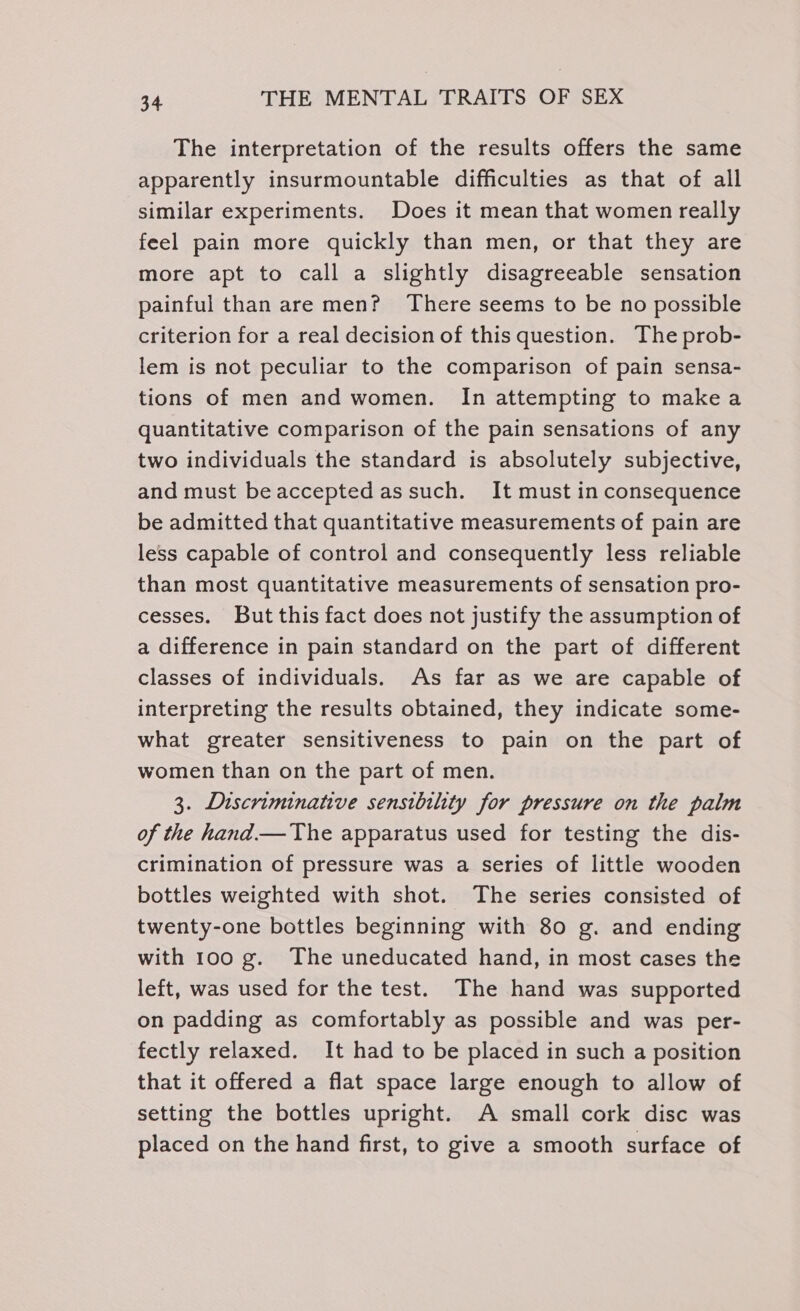 The interpretation of the results offers the same apparently insurmountable difficulties as that of all similar experiments. Does it mean that women really feel pain more quickly than men, or that they are more apt to call a slightly disagreeable sensation painful than are men? There seems to be no possible criterion for a real decision of this question. The prob- lem is not peculiar to the comparison of pain sensa- tions of men and women. In attempting to make a quantitative comparison of the pain sensations of any two individuals the standard is absolutely subjective, and must beaccepted as such. It must in consequence be admitted that quantitative measurements of pain are less capable of control and consequently less reliable than most quantitative measurements of sensation pro- cesses. But this fact does not justify the assumption of a difference in pain standard on the part of different classes of individuals. As far as we are capable of interpreting the results obtained, they indicate some- what greater sensitiveness to pain on the part of women than on the part of men. 3. Discriminative sensibility for pressure on the palm of the hand.— The apparatus used for testing the dis- crimination of pressure was a series of little wooden bottles weighted with shot. The series consisted of twenty-one bottles beginning with 80 g. and ending with 100 g. The uneducated hand, in most cases the left, was used for the test. The hand was supported on padding as comfortably as possible and was per- fectly relaxed. It had to be placed in such a position that it offered a flat space large enough to allow of setting the bottles upright. A small cork disc was placed on the hand first, to give a smooth surface of