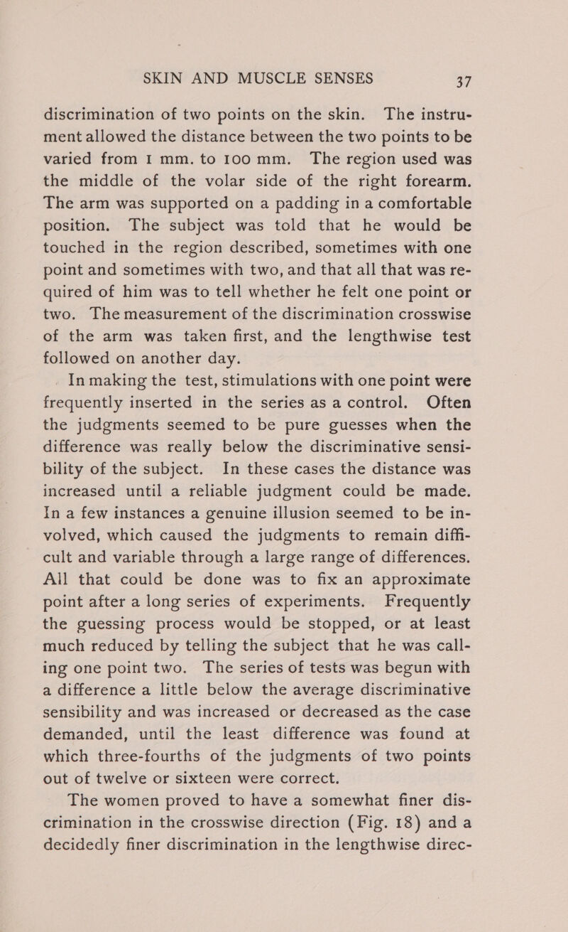 discrimination of two points on the skin. The instru- ment allowed the distance between the two points to be varied from I mm.to 100 mm. The region used was the middle of the volar side of the right forearm. The arm was supported on a padding in a comfortable position. The subject was told that he would be touched in the region described, sometimes with one point and sometimes with two, and that all that was re- quired of him was to tell whether he felt one point or two. The measurement of the discrimination crosswise of the arm was taken first, and the lengthwise test followed on another day. _ In making the test, stimulations with one point were frequently inserted in the series as a control. Often the judgments seemed to be pure guesses when the difference was really below the discriminative sensi- bility of the subject. In these cases the distance was increased until a reliable judgment could be made. In a few instances a genuine illusion seemed to be in- volved, which caused the judgments to remain difh- cult and variable through a large range of differences. All that could be done was to fix an approximate point after a long series of experiments. Frequently the guessing process would be stopped, or at least much reduced by telling the subject that he was call- ing one point two. The series of tests was begun with a difference a little below the average discriminative sensibility and was increased or decreased as the case demanded, until the least difference was found at which three-fourths of the judgments of two points out of twelve or sixteen were correct. The women proved to have a somewhat finer dis- crimination in the crosswise direction (Fig. 18) and a decidedly finer discrimination in the lengthwise direc-