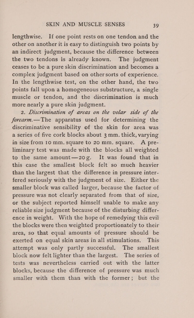 lengthwise. If one point rests on one tendon.and the other on another it is easy to distinguish two points by an indirect judgment, because the difference between the two tendons is already known. The judgment ceases to be a pure skin discrimination and becomes a complex judgment based on other sorts of experience. In the lengthwise test, on the other hand, the two points fall upon a homogeneous substructure, a single muscle or tendon, and the discrimination is much more nearly a pure skin judgment. 2. Discrimination of areas on the volar side of the forearm.—The apparatus used for determining the discriminative sensibility of the skin for area was a series of five cork blocks about 3 mm. thick, varying in size from 10 mm. square to 20 mm. square. A pre- liminary test was made with the blocks all weighted to the same amount—2o0g. It was found that in this case the smallest block felt so much heavier than the largest that the difference in pressure inter- fered seriously with the judgment of size. Either the smaller block was called larger, because the factor of pressure was not clearly separated from that of size, or the subject reported himself unable to make any reliable size judgment because of the disturbing differ- ence in weight. With the hope of remedying this evil the blocks were then weighted proportionately to their area, so that equal amounts of pressure should be exerted on equal skin areas in all stimulations. This attempt was only partly successful. The smallest block now felt lighter than the largest. The series of tests was nevertheless carried out with the latter blocks, because the difference of pressure was much smaller with them than with the former; but the