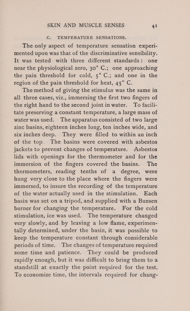 C. TEMPERATURE SENSATIONS. The only aspect of temperature sensation experi- mented upon was that of the discriminative sensibility. It was tested with three different standards: one near the physiological zero, 30° C.; one approaching the pain threshold for cold, 5° C.; and one in the region of the pain threshold for heat, 45° C. | The method of giving the stimulus was the same in all three cases, viz., immersing the first two fingers of the right hand to the second joint inwater. To facili- tate preserving a constant temperature, a large mass of water was used. The apparatus consisted of two large zinc basins, eighteen inches long, ten inches wide, and six inches deep. They were filled to within an inch of the top. The basins were covered with asbestos jackets to prevent changes of temperature. Asbestos lids with openings for the thermometer and for the immersion of the fingers covered the basins. The thermometers, reading tenths of a degree, were hung very close to the place where the fingers were immersed, to insure the recording of the temperature of the water actually used in the stimulation. Each basin was set on a tripod, and supplied with a Bunsen burner for changing the temperature. For the cold stimulation, ice was used. The temperature changed very slowly, and by leaving a low flame, experimen- tally determined, under the basin, it was possible to keep the temperature constant through considerable periods of time. The changes of temperature required some time and patience. They could be produced rapidly enough, but it was difficult to bring them to a standstill at exactly the point required for the test. To economize time, the intervals required for chang-