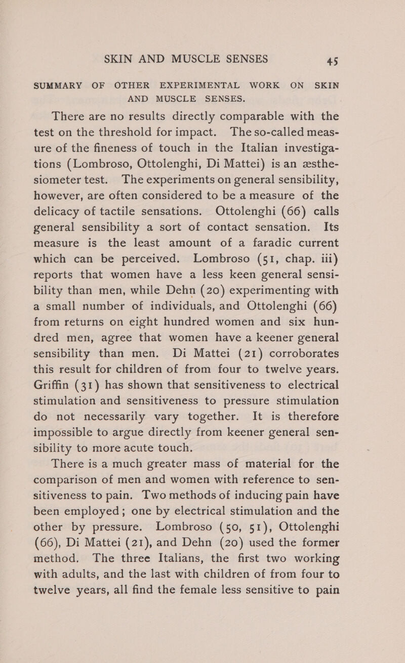 SUMMARY OF OTHER EXPERIMENTAL WORK ON SKIN AND MUSCLE SENSES. There are no results directly comparable with the test on the threshold forimpact. Theso-called meas- ure of the fineness of touch in the Italian investiga- tions (Lombroso, Ottolenghi, Di Mattei) isan zsthe- siometer test. The experiments on general sensibility, however, are often considered to be a measure of the delicacy of tactile sensations. Ottolenghi (66) calls general sensibility a sort of contact sensation. Its measure is the least amount of a faradic current which can be perceived. Lombroso (51, chap. iii) reports that women have a less keen general sensi- bility than men, while Dehn (20) experimenting with a small number of individuals, and Ottolenghi (66) from returns on eight hundred women and six hun- dred men, agree that women have a keener general sensibility than men. Di Mattei (21) corroborates this result for children of from four to twelve years. Griffin (31) has shown that sensitiveness to electrical stimulation and sensitiveness to pressure stimulation do not necessarily vary together. It is therefore impossible to argue directly from keener general sen- sibility to more acute touch. There is a much greater mass of material for the comparison of men and women with reference to sen- sitiveness to pain. Two methods of inducing pain have been employed; one by electrical stimulation and the other by pressure. Lombroso (50, 51), Ottolenghi (66), Di Mattei (21), and Dehn (20) used the former method. The three Italians, the first two working with adults, and the last with children of from four to twelve years, all find the female less sensitive to pain