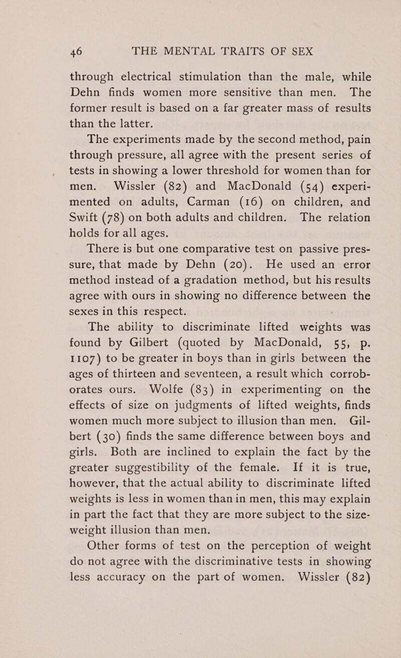 through electrical stimulation than the male, while Dehn finds women more sensitive than men. The former result is based on a far greater mass of results than the latter. The experiments made by the second method, pain through pressure, all agree with the present series of tests in showing a lower threshold for women than for men. Wissler (82) and MacDonald (54) experi- mented on adults, Carman (16) on children, and Swift (78) on both adults and children. The relation holds for all ages. There is but one comparative test on passive pres- sure, that made by Dehn (20). He used an error method instead of a gradation method, but his results agree with ours in showing no difference between the sexes in this respect. The ability to discriminate lifted SES was found by Gilbert (quoted by MacDonald, 55, p. 1107) to be greater in boys than in girls between the ages of thirteen and seventeen, a result which corrob- orates ours. Wolfe (83) in experimenting on the effects of size on judgments of lifted weights, finds women much more subject to illusionthan men. Gil- bert (30) finds the same difference between boys and girls. Both are inclined to explain the fact by the greater suggestibility of the female. If it is true, however, that the actual ability to discriminate lifted weights is less in women than in men, this may explain in part the fact that they are more subject to the size- weight illusion than men. Other forms of test on the perception of weight do not agree with the discriminative tests in showing less accuracy on the part of women. Wissler (82)