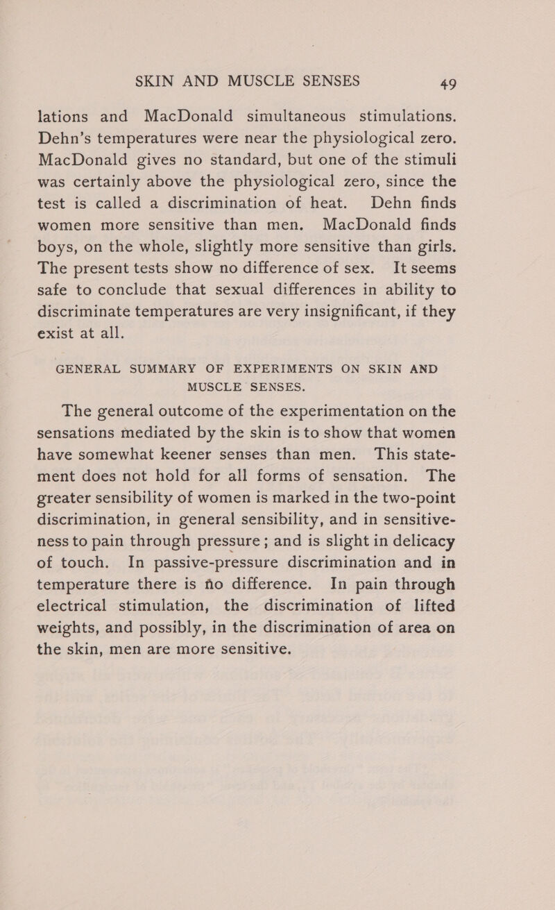 lations and MacDonald simultaneous stimulations. Dehn’s temperatures were near the physiological zero. MacDonald gives no standard, but one of the stimuli was certainly above the physiological zero, since the test is called a discrimination of heat. Dehn finds women more sensitive than men. MacDonald finds boys, on the whole, slightly more sensitive than girls. The present tests show no difference of sex. It seems safe to conclude that sexual differences in ability to discriminate temperatures are very insignificant, if they exist at all. GENERAL SUMMARY OF EXPERIMENTS ON SKIN AND MUSCLE SENSES. The general outcome of the experimentation on the sensations mediated by the skin is to show that women have somewhat keener senses than men. This state- ment does not hold for all forms of sensation. The greater sensibility of women is marked in the two-point discrimination, in general sensibility, and in sensitive- ness to pain through pressure; and is slight in delicacy of touch. In passive-pressure discrimination and in temperature there is fo difference. In pain through electrical stimulation, the discrimination of lifted weights, and possibly, in the discrimination of area on the skin, men are more sensitive.