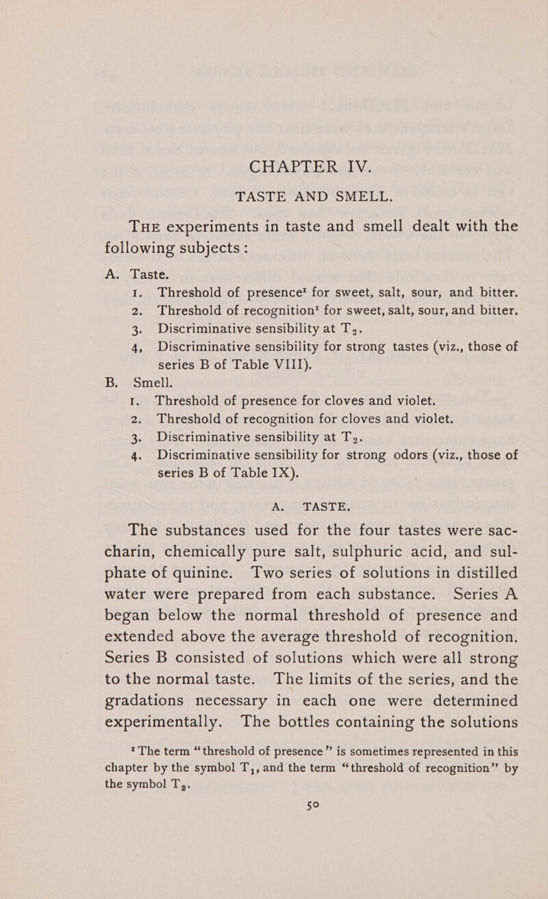 CHAPTERHy, TASTE AND SMELL. THE experiments in taste and smell dealt with the following subjects : A. Taste. 1. Threshold of presence’ for sweet, salt, sour, and bitter. 2. Threshold of recognition’ for sweet, salt, sour, and bitter. 3. Discriminative sensibility at T.. 4, Discriminative sensibility for strong tastes (viz., those of series B of Table VIII). B. Smell. Threshold of presence for cloves and violet. Threshold of recognition for cloves and violet. Discriminative sensibility at T.. Discriminative sensibility for strong odors (viz., those of series B of Table 1X). Pe ge hee As pel AS DI: The substances used for the four tastes were sac- charin, chemically pure salt, sulphuric acid, and sul- phate of quinine. Two series of solutions in distilled water were prepared from each substance. Series A began below the normal threshold of presence and extended above the average threshold of recognition. Series B consisted of solutions which were all strong to the normal taste. The limits of the series, and the gradations necessary in each one were determined experimentally. The bottles containing the solutions *The term “threshold of presence” is sometimes represented in this chapter by the symbol T,, and the term “threshold of recognition” by the symbol T,. 5°