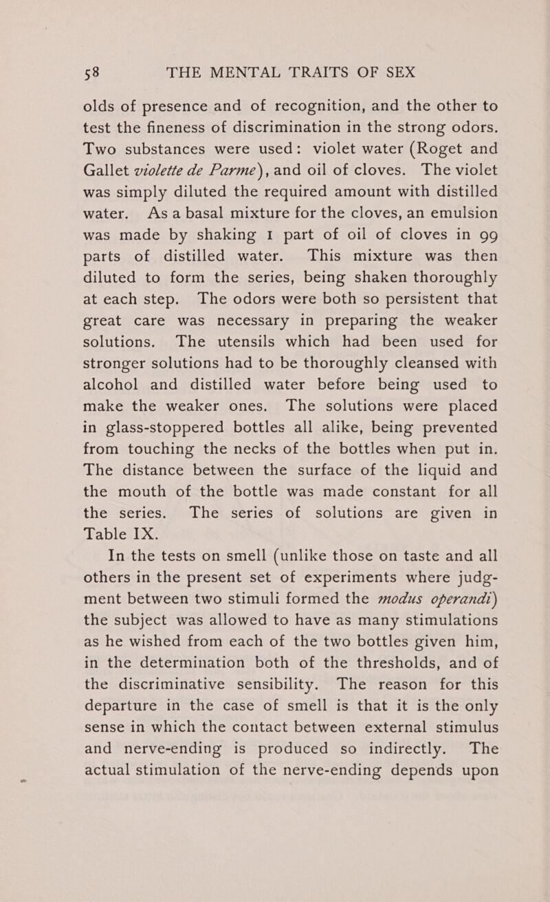 olds of presence and of recognition, and the other to test the fineness of discrimination in the strong odors. Two substances were used: violet water (Roget and Gallet wiolette de Parme), and oil of cloves. The violet was simply diluted the required amount with distilled water. Asa basal mixture for the cloves, an emulsion was made by shaking I part of oil of cloves in 99 parts of distilled water. This mixture was then diluted to form the series, being shaken thoroughly at each step. The odors were both so persistent that great care was necessary in preparing the weaker solutions. The utensils which had been used for stronger solutions had to be thoroughly cleansed with alcohol and distilled water before being used to make the weaker ones. The solutions were placed in glass-stoppered bottles all alike, being prevented from touching the necks of the bottles when put in. The distance between the surface of the liquid and the mouth of the bottle was made constant for all the series. The series of solutions are given in Table IX. In the tests on smell (unlike those on taste and all others in the present set of experiments where judg- ment between two stimuli formed the modus operandt) the subject was allowed to have as many stimulations as he wished from each of the two bottles given him, in the determination both of the thresholds, and of the discriminative sensibility. The reason for this departure in the case of smell is that it is the only sense in which the contact between external stimulus and nerve-ending is produced so indirectly. The actual stimulation of the nerve-ending depends upon