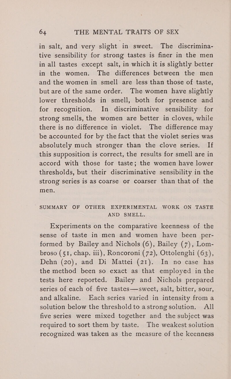 in salt, and very slight in sweet. The discrimina- tive sensibility for strong tastes is finer in the men in all tastes except salt, in which it is slightly better in the women. The differences between the men and the women in smell are less than those of taste, but are of the same order. The women have slightly lower thresholds in smell, both for presence and for recognition. In discriminative sensibility for strong smells, the women are better in cloves, while there is no difference in violet. The difference may be accounted for by the fact that the violet series was absolutely much stronger than the clove series. If this supposition is correct, the results for smell are in accord with those for taste; the women have lower thresholds, but their discriminative sensibility in the strong series is as coarse or coarser than that of the men. SUMMARY OF OTHER EXPERIMENTAL WORK ON TASTE AND SMELL. Experiments on the comparative keenness of the sense of taste in men and women have been per- formed by Bailey and Nichols (6), Bailey (7), Lom- broso (51, chap. iii), Roncoroni (72), Ottolenghi (63), Dehn (20), and Di Mattei (21). In no case has the method been so exact as that employed in the tests here reported. Bailey and Nichols prepared series of each of five tastes—sweet, salt, bitter, sour, and alkaline. Each series varied in intensity from a solution below the threshold to astrongsolution. All five series were mixed together and the subject was required to sort them by taste. The weakest solution recognized was taken as the measure of the keenness