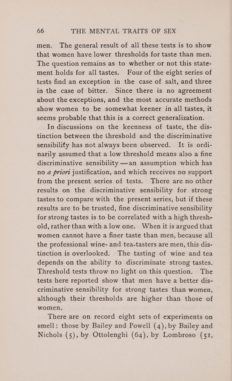 men. The general result of all these tests is to show that women have lower thresholds for taste than men. The question remains as to whether or not this state- ment holds for all tastes. Four of the eight series of tests find an exception in the case of salt, and three in the case of bitter. Since there is no agreement about the exceptions, and the most accurate methods show women to be somewhat keener in all tastes, it seems probable that this is a correct generalization. In discussions on the keenness of taste, the dis- tinction between the threshold and the discriminative sensibilify has not always been observed. It is ordi- narily assumed that a low threshold means also a fine discriminative sensibility —an assumption which has no @ prior justification, and which receives no support from the present series of tests. There are no other results on the discriminative sensibility for strong tastes to compare with the present series, but if these results are to be trusted, fine discriminative sensibility for strong tastes is to be correlated with a high thresh- old, rather than with alow one. When it is argued that women cannot have a finer taste than men, because all the professional wine- and tea-tasters are men, this dis- tinction is overlooked. The tasting of wine and tea depends on the ability to discriminate strong tastes. Threshold tests throw no light on this question. The tests here reported show that men have a better dis- criminative sensibility for strong tastes than women, although their thresholds are higher than those of women. There are on record eight sets of experiments on smell: those by Bailey and Powell (4), by Bailey and Nichols (5), by Ottolenghi (64), by Lombroso (51,