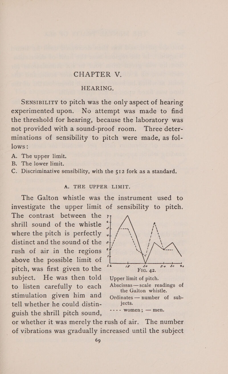 CHAP EE ROW. HEARING. SENSIBILITY to pitch was the only aspect of hearing experimented upon. No attempt was made to find the threshold for hearing, because the laboratory was not provided with a sound-proof room. Three deter- minations of sensibility to pitch were made, as fol- lows: A. The upper limit. B. The lower limit. C. Discriminative sensibility, with the 512 fork as a standard. A; THE. UPPERS LIMIT. The Galton whistle was the instrument used to investigate the upper limit of sensibility to pitch. The contrast between the shrill sound of the whistle where the pitch is perfectly distinct and the sound of the rush of air in the regions above the possible limit of pitch, was first given to the Fic. 42. subject. He was then told Upper limit of pitch. to listen carefully to each es ig Re eee of stimulation given him and Ordinates — number of sub- tell whether he could distin- jects. guish the shrill pitch sound, ~~ a le ee or whether it was merely the rush of air. The number of vibrations was gradually increased until the subject ae 36 4.0