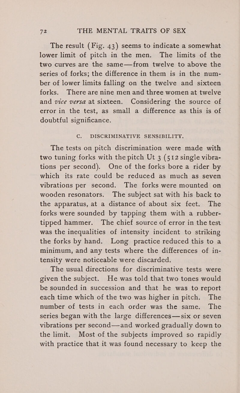 The result (Fig. 43) seems to indicate a somewhat lower limit of pitch in the men. The limits of the two curves are the same—from twelve to above the series of forks; the difference in them is in the num- ber of lower limits falling on the twelve and sixteen forks. There are nine men and three women at twelve and vice versa at sixteen. Considering the source of error in the test, as small a difference as this is of doubtful significance. C. DISCRIMINATIVE SENSIBILITY. The tests on pitch discrimination were made with two tuning forks with the pitch Ut 3 (512 single vibra- tions per second). One of the forks bore a rider by which its rate could be reduced as much as seven vibrations per second. The forks were mounted on wooden resonators. The subject sat with his back to the apparatus, at a distance of about six feet. The forks were sounded by tapping them with a rubber- tipped hammer. The chief source of error in the test was the inequalities of intensity incident to striking the forks by hand. Long practice reduced this to a minimum, and any tests where the differences of in- tensity were noticeable were discarded. The usual directions for discriminative tests were given the subject. He was told that two tones would be sounded in succession and that he was to report each time which of the two was higher in pitch. The number of tests in each order was the same. The series began with the large differences—six or seven vibrations per second—and worked gradually down to the limit. Most of the subjects improved so rapidly with practice that it was found necessary to keep the