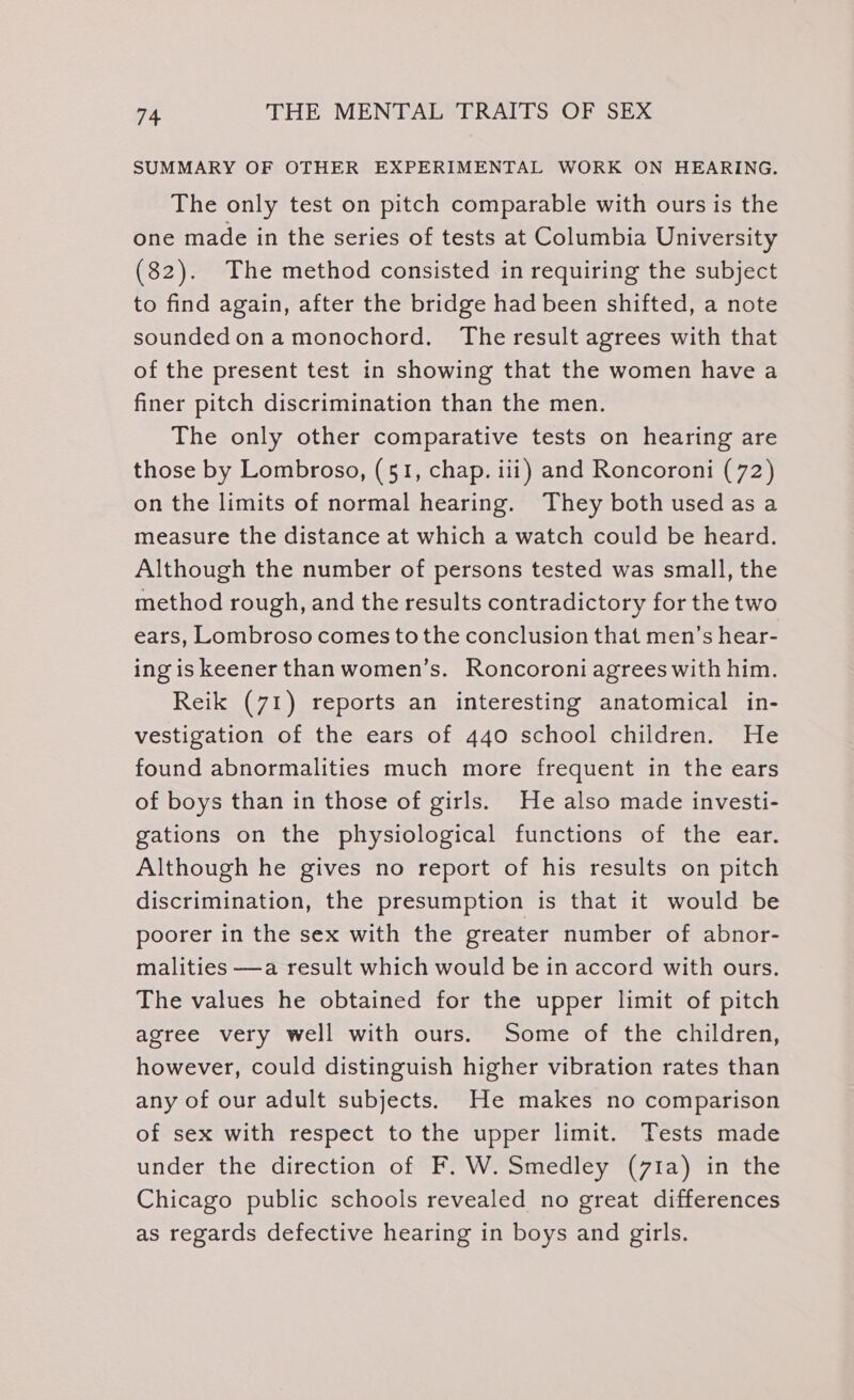 SUMMARY OF OTHER EXPERIMENTAL WORK ON HEARING. The only test on pitch comparable with ours is the one made in the series of tests at Columbia University (82). The method consisted in requiring the subject to find again, after the bridge had been shifted, a note soundedonamonochord. The result agrees with that of the present test in showing that the women have a finer pitch discrimination than the men. The only other comparative tests on hearing are those by Lombroso, (51, chap. iii) and Roncoroni (72) on the limits of normal hearing. They both used as a measure the distance at which a watch could be heard. Although the number of persons tested was small, the method rough, and the results contradictory for the two ears, Lombroso comes tothe conclusion that men’s hear- ing is keener than women’s. Roncoroni agrees with him. Reik (71) reports an interesting anatomical in- vestigation of the ears of 440 school children. He found abnormalities much more frequent in the ears of boys than in those of girls. He also made investi- gations on the physiological functions of the ear. Although he gives no report of his results on pitch discrimination, the presumption is that it would be poorer in the sex with the greater number of abnor- malities —a result which would be in accord with ours. The values he obtained for the upper lmit of pitch agree very well with ours. Some of the children, however, could distinguish higher vibration rates than any of our adult subjects. He makes no comparison of sex with respect to the upper limit. Tests made under the direction of F. W. Smedley (71a) in the Chicago public schools revealed no great differences as regards defective hearing in boys and girls.