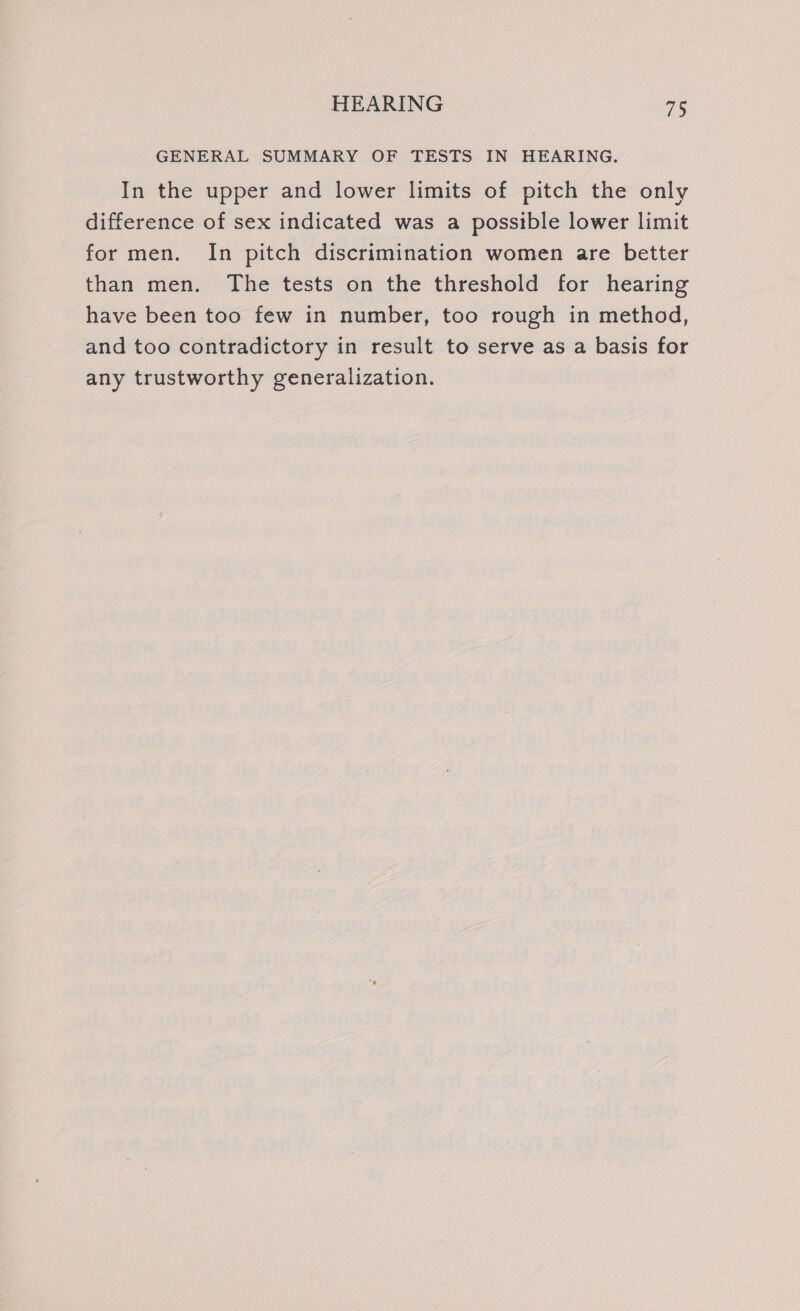 GENERAL SUMMARY OF TESTS IN HEARING. In the upper and lower limits of pitch the only difference of sex indicated was a possible lower limit for men. In pitch discrimination women are better than men. The tests on the threshold for hearing have been too few in number, too rough in method, and too contradictory in result to serve as a basis for any trustworthy generalization.