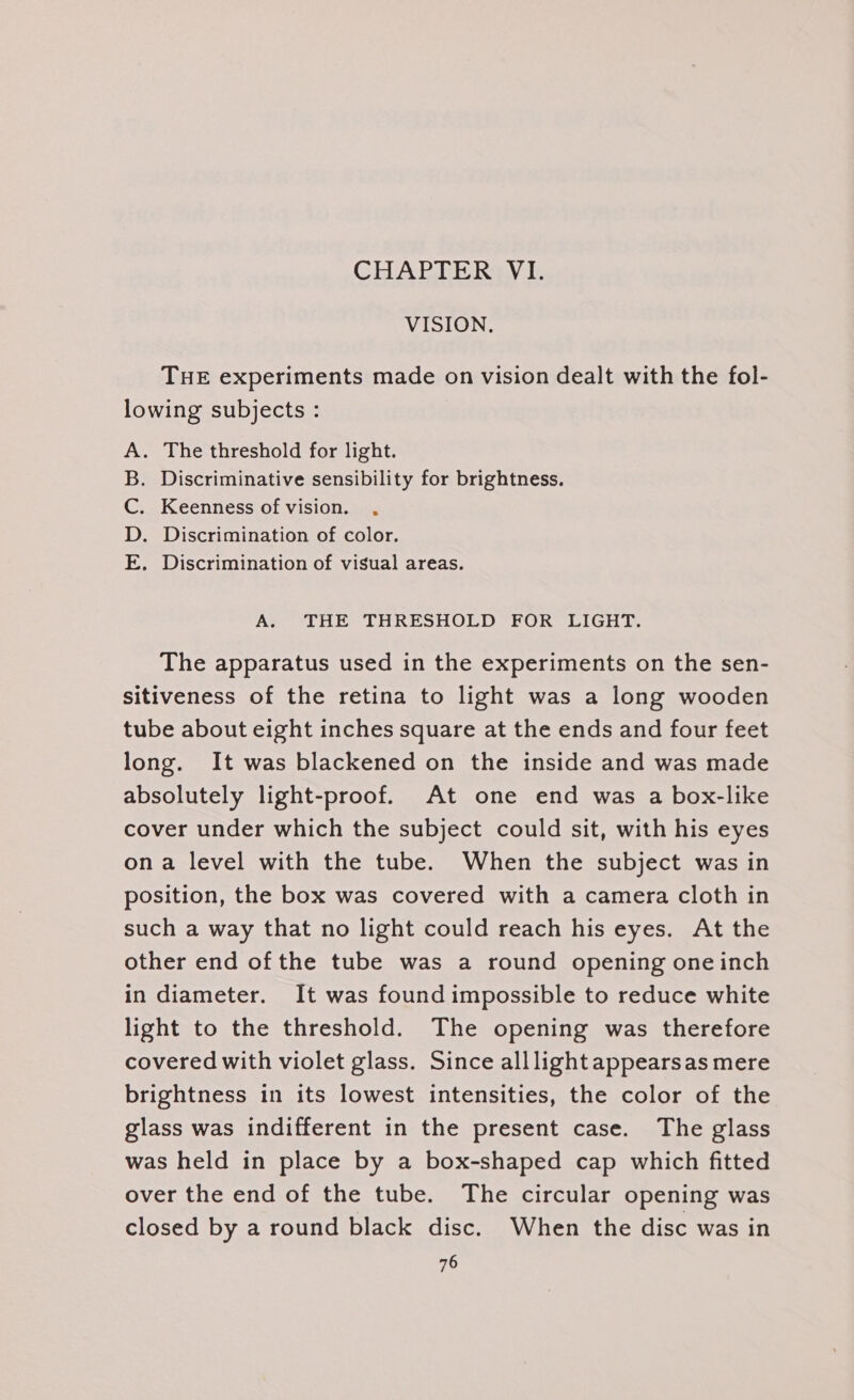 CHAPTER VI. VISION. THE experiments made on vision dealt with the fol- lowing subjects : . The threshold for light. Discriminative sensibility for brightness. Keenness of vision. . . Discrimination of color. . Discrimination of visual areas. Moan &gt; A. THE THRESHOLD FOR LIGHT. The apparatus used in the experiments on the sen- sitiveness of the retina to light was a long wooden tube about eight inches square at the ends and four feet long. It was blackened on the inside and was made absolutely light-proof. At one end was a box-like cover under which the subject could sit, with his eyes ona level with the tube. When the subject was in position, the box was covered with a camera cloth in such a way that no light could reach his eyes. At the other end of the tube was a round opening one inch in diameter. It was found impossible to reduce white light to the threshold. The opening was therefore covered with violet glass. Since alllight appearsas mere brightness in its lowest intensities, the color of the glass was indifferent in the present case. The glass was held in place by a box-shaped cap which fitted over the end of the tube. The circular opening was closed by a round black disc. When the disc was in