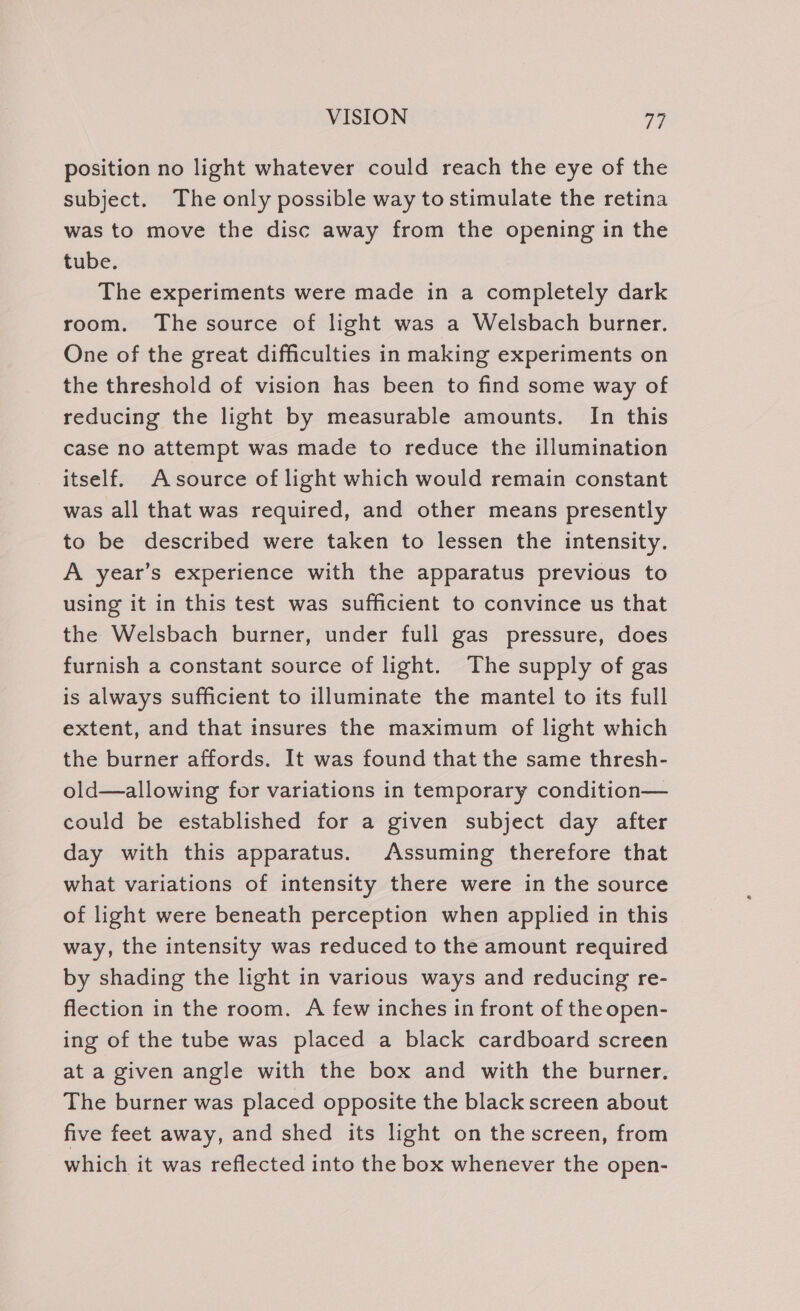 position no light whatever could reach the eye of the subject. The only possible way to stimulate the retina was to move the disc away from the opening in the tube. The experiments were made in a completely dark room. The source of light was a Welsbach burner. One of the great difficulties in making experiments on the threshold of vision has been to find some way of reducing the light by measurable amounts. In this case no attempt was made to reduce the illumination itself. Asource of light which would remain constant was all that was required, and other means presently to be described were taken to lessen the intensity. A year’s experience with the apparatus previous to using it in this test was sufficient to convince us that the Welsbach burner, under full gas pressure, does furnish a constant source of light. The supply of gas is always sufficient to illuminate the mantel to its full extent, and that insures the maximum of light which the burner affords. It was found that the same thresh- old—allowing for variations in temporary condition— could be established for a given subject day after day with this apparatus. Assuming therefore that what variations of intensity there were in the source of light were beneath perception when applied in this way, the intensity was reduced to the amount required by shading the light in various ways and reducing re- flection in the room. A few inches in front of the open- ing of the tube was placed a black cardboard screen at a given angle with the box and with the burner. The burner was placed opposite the black screen about five feet away, and shed its light on the screen, from which it was reflected into the box whenever the open-