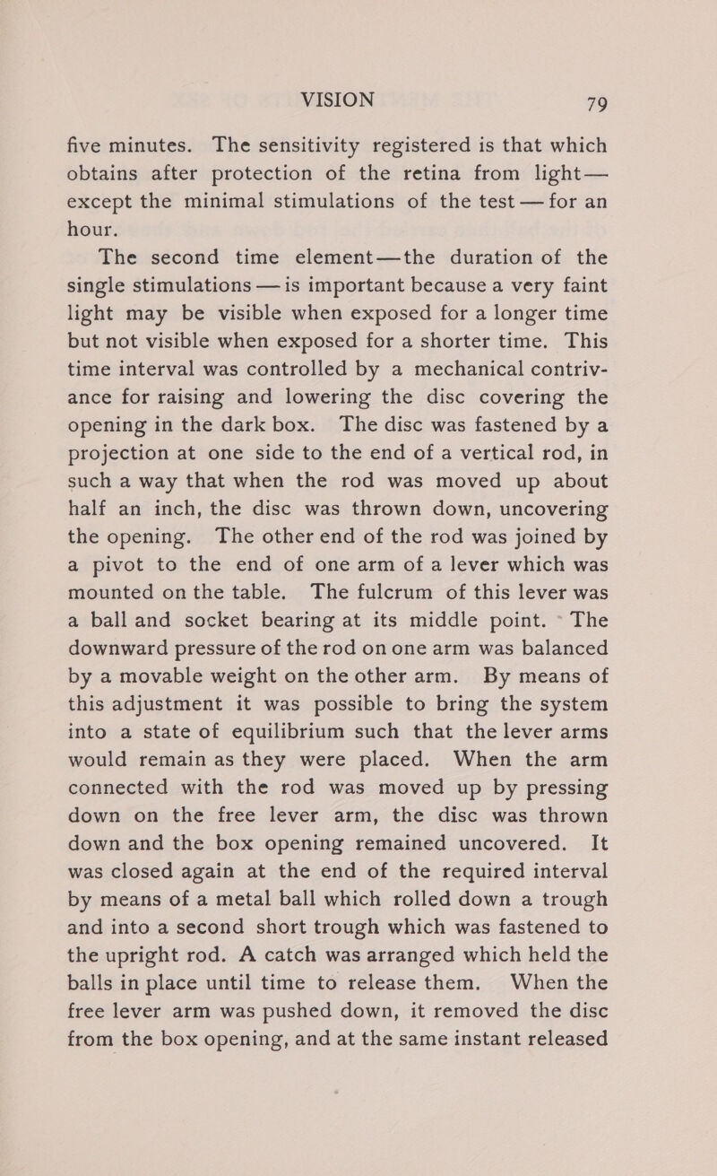 five minutes. The sensitivity registered is that which obtains after protection of the retina from light— except the minimal stimulations of the test — for an hour. The second time element—the duration of the single stimulations — is important because a very faint light may be visible when exposed for a longer time but not visible when exposed for a shorter time. This time interval was controlled by a mechanical contriv- ance for raising and lowering the disc covering the opening in the dark box. The disc was fastened by a projection at one side to the end of a vertical rod, in such a way that when the rod was moved up about half an inch, the disc was thrown down, uncovering the opening. The other end of the rod was joined by a pivot to the end of one arm of a lever which was mounted onthe table. The fulcrum of this lever was a ball and socket bearing at its middle point. © The downward pressure of the rod on one arm was balanced by a movable weight on the other arm. By means of this adjustment it was possible to bring the system into a state of equilibrium such that the lever arms would remain as they were placed. When the arm connected with the rod was moved up by pressing down on the free lever arm, the disc was thrown down and the box opening remained uncovered. It was closed again at the end of the required interval by means of a metal ball which rolled down a trough and into a second short trough which was fastened to the upright rod. A catch was arranged which held the balls in place until time to release them. When the free lever arm was pushed down, it removed the disc from the box opening, and at the same instant released