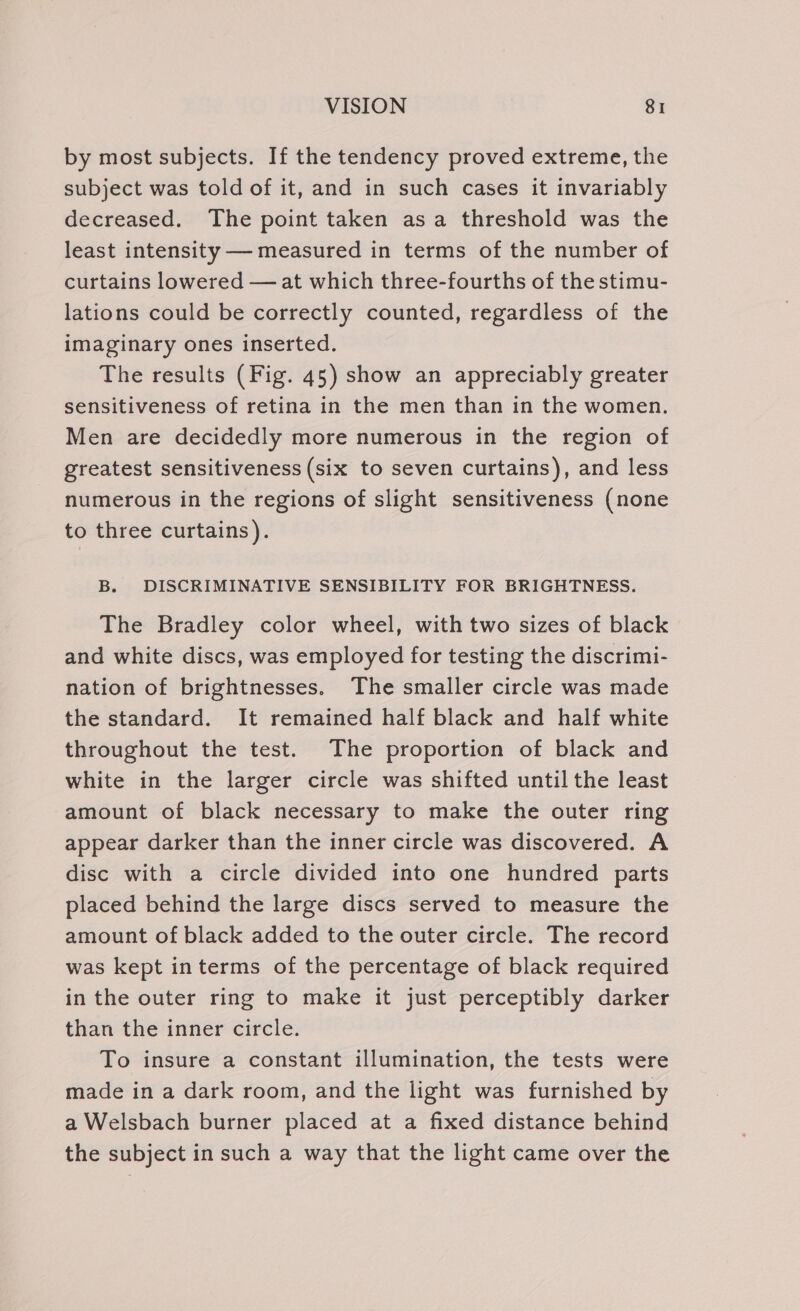 by most subjects. If the tendency proved extreme, the subject was told of it, and in such cases it invariably decreased. The point taken asa threshold was the least intensity — measured in terms of the number of curtains lowered — at which three-fourths of the stimu- lations could be correctly counted, regardless of the imaginary ones inserted. The results (Fig. 45) show an appreciably greater sensitiveness of retina in the men than in the women. Men are decidedly more numerous in the region of greatest sensitiveness (six to seven curtains), and less numerous in the regions of slight sensitiveness (none to three curtains). B. DISCRIMINATIVE SENSIBILITY FOR BRIGHTNESS. The Bradley color wheel, with two sizes of black and white discs, was employed for testing the discrimi- nation of brightnesses. The smaller circle was made the standard. It remained half black and half white throughout the test. The proportion of black and white in the larger circle was shifted until the least amount of black necessary to make the outer ring appear darker than the inner circle was discovered. A disc with a circle divided into one hundred parts placed behind the large discs served to measure the amount of black added to the outer circle. The record was kept interms of the percentage of black required in the outer ring to make it just perceptibly darker than the inner circle. To insure a constant illumination, the tests were made in a dark room, and the light was furnished by a Welsbach burner placed at a fixed distance behind the subject in such a way that the light came over the