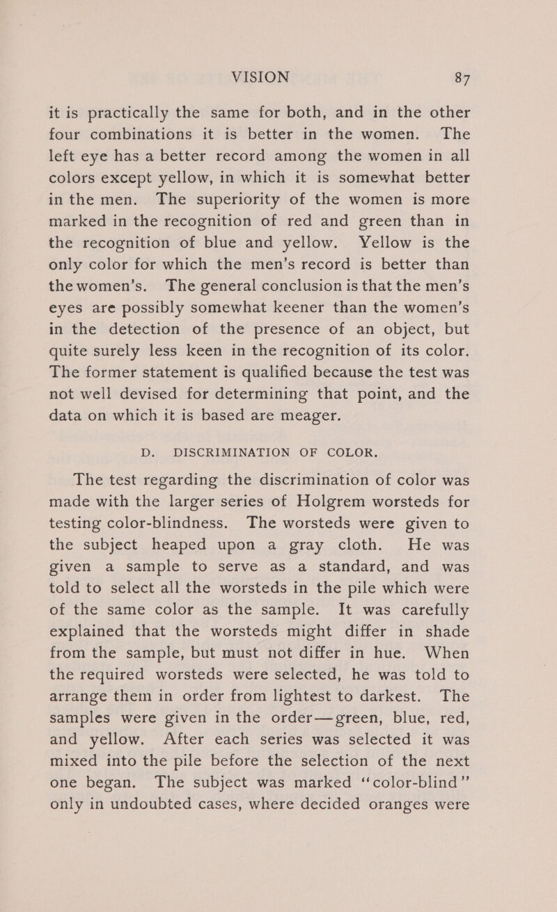 it is practically the same for both, and in the other four combinations it is better in the women. The left eye has a better record among the women in all colors except yellow, in which it is somewhat better inthe men. The superiority of the women is more marked in the recognition of red and green than in the recognition of blue and yellow. Yellow is the only color for which the men’s record is better than thewomen’s. The general conclusion is that the men’s eyes are possibly somewhat keener than the women’s in the detection of the presence of an object, but quite surely less keen in the recognition of its color. The former statement is qualified because the test was not well devised for determining that point, and the data on which it is based are meager. D. DISCRIMINATION OF COLOR, The test regarding the discrimination of color was made with the larger series of Holgrem worsteds for testing color-blindness. The worsteds were given to the subject heaped upon a gray cloth. He was given a sample to serve as a standard, and was told to select all the worsteds in the pile which were of the same color as the sample. It was carefully explained that the worsteds might differ in shade from the sample, but must not differ in hue. When the required worsteds were selected, he was told to arrange them in order from lightest to darkest. The samples were given in the order—green, blue, red, and yellow. After each series was selected it was mixed into the pile before the selection of the next one began. The subject was marked ‘color-blind”’ only in undoubted cases, where decided oranges were