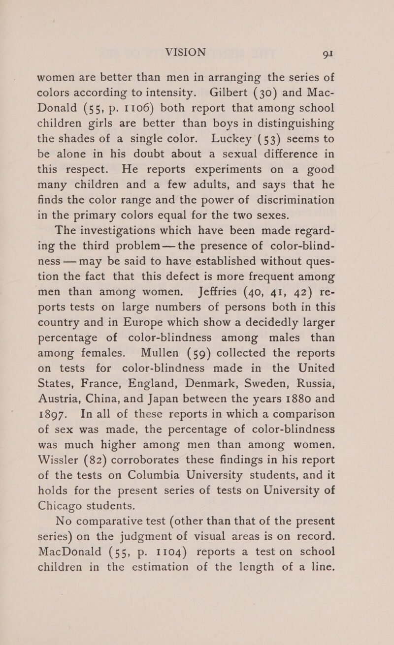 women are better than men in arranging the series of colors according to intensity. Gilbert (30) and Mac- Donald (55, p. 1106) both report that among school children girls are better than boys in distinguishing the shades of a single color. Luckey (53) seems to be alone in his doubt about a sexual difference in this respect. He reports experiments on a good many children and a few adults, and says that he finds the color range and the power of discrimination in the primary colors equal for the two sexes. The investigations which have been made regard- ing the third problem—the presence of color-blind- ness — may be said to have established without ques- tion the fact that this defect is more frequent among men than among women. Jeffries (40, 41, 42) re- ports tests on large numbers of persons both in this country and in Europe which show a decidedly larger percentage of color-blindness among males than among females. Mullen (59) collected the reports on tests for color-blindness made in the United States, France, England, Denmark, Sweden, Russia, Austria, China, and Japan between the years 1880 and 1897. Inall of these reports in which a comparison of sex was made, the percentage of color-blindness was much higher among men than among women. Wissler (82) corroborates these findings in his report of the tests on Columbia University students, and it holds for the present series of tests on University of Chicago students. No comparative test (other than that of the present series) on the judgment of visual areas is on record. MacDonald (55, p. 1104) reports a test on school children in the estimation of the length of a line.