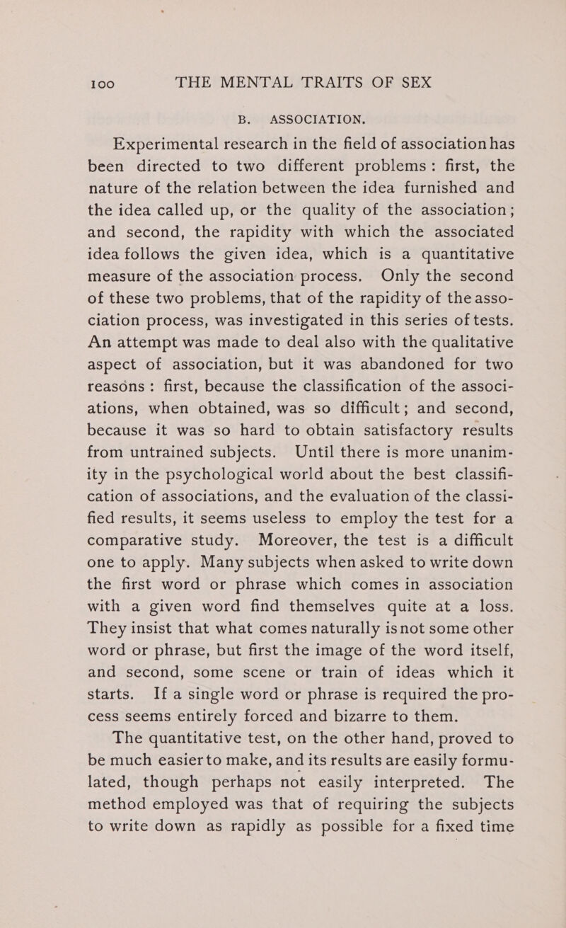 B. ASSOCIATION. Experimental research in the field of association has been directed to two different problems: first, the nature of the relation between the idea furnished and the idea called up, or the quality of the association ; and second, the rapidity with which the associated idea follows the given idea, which is a quantitative measure of the association process. Only the second of these two problems, that of the rapidity of the asso- ciation process, was investigated in this series of tests. An attempt was made to deal also with the qualitative aspect of association, but it was abandoned for two reasons: first, because the classification of the associ- ations, when obtained, was so difficult; and second, because it was so hard to obtain satisfactory results from untrained subjects. Until there is more unanim- ity in the psychological world about the best classifi- cation of associations, and the evaluation of the classi- fied results, it seems useless to employ the test for a comparative study. Moreover, the test is a difficult one to apply. Many subjects when asked to write down the first word or phrase which comes in association with a given word find themselves quite at a loss. They insist that what comes naturally isnot some other word or phrase, but first the image of the word itself, and second, some scene or train of ideas which it starts. Ifa single word or phrase is required the pro- cess seems entirely forced and bizarre to them. The quantitative test, on the other hand, proved to be much easier to make, and its results are easily formu- lated, though perhaps not easily interpreted. The method employed was that of requiring the subjects to write down as rapidly as possible for a fixed time