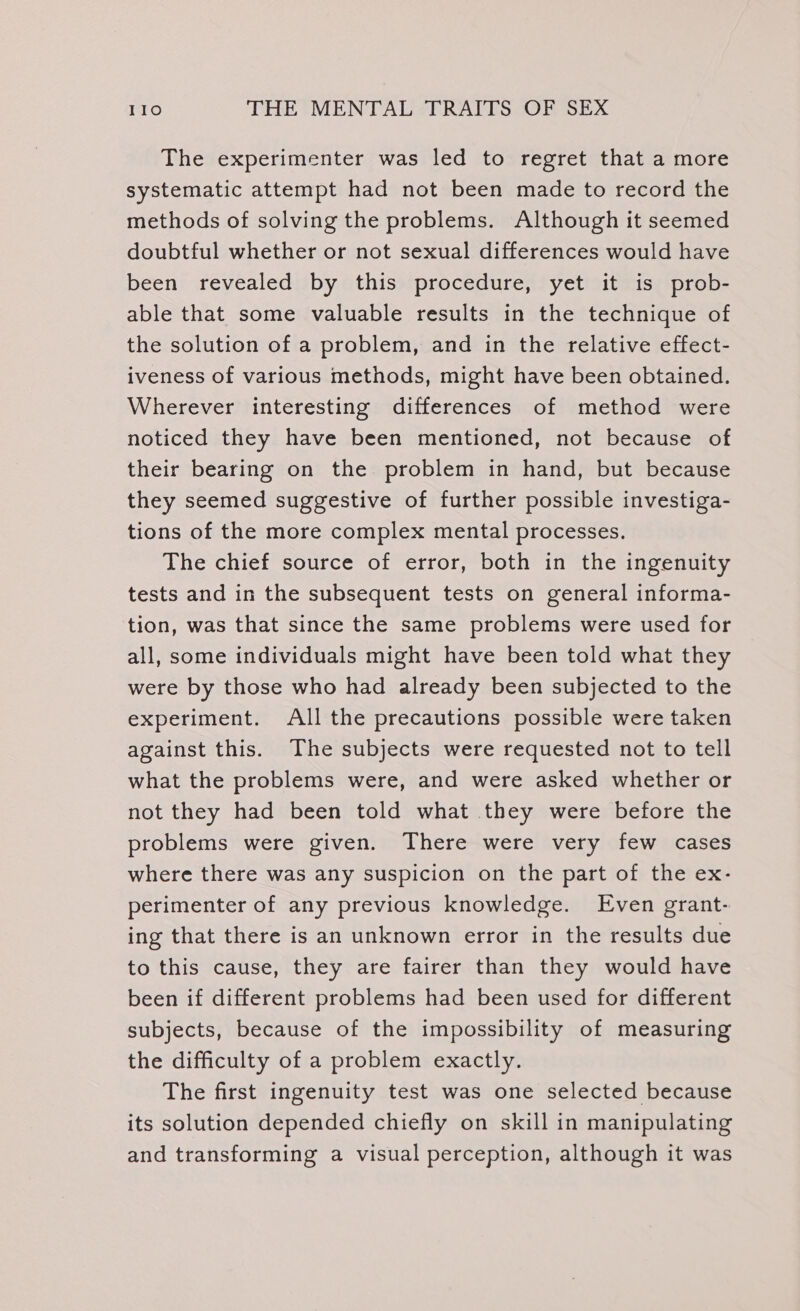 The experimenter was led to regret that a more systematic attempt had not been made to record the methods of solving the problems. Although it seemed doubtful whether or not sexual differences would have been revealed by this procedure, yet it is prob- able that some valuable results in the technique of the solution of a problem, and in the relative effect- iveness of various methods, might have been obtained. Wherever interesting differences of method were noticed they have been mentioned, not because of their bearing on the problem in hand, but because they seemed suggestive of further possible investiga- tions of the more complex mental processes. The chief source of error, both in the ingenuity tests and in the subsequent tests on general informa- tion, was that since the same problems were used for all, some individuals might have been told what they were by those who had already been subjected to the experiment. All the precautions possible were taken against this. The subjects were requested not to tell what the problems were, and were asked whether or not they had been told what they were before the problems were given. There were very few cases where there was any suspicion on the part of the ex- perimenter of any previous knowledge. Even grant- ing that there is an unknown error in the results due to this cause, they are fairer than they would have been if different problems had been used for different subjects, because of the impossibility of measuring the difficulty of a problem exactly. The first ingenuity test was one selected because its solution depended chiefly on skill in manipulating and transforming a visual perception, although it was