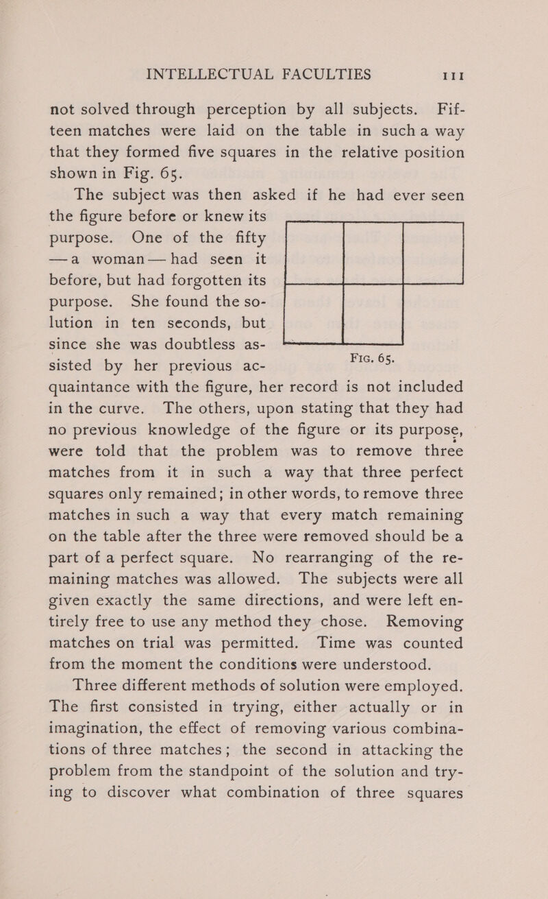 not solved through perception by all subjects. Fif- teen matches were laid on the table in sucha way that they formed five squares in the relative position shown in Fig. 65. The subject was then asked if he had ever seen the figure before or knew its purpose. One of the fifty —a woman—had seen it before, but had forgotten its purpose. She found the so- lution in ten seconds, but since she was doubtless as- sisted by her previous ac- quaintance with the figure, her record is not included in the curve. The others, upon stating that they had no previous knowledge of the figure or its purpose, — were told that the problem was to remove three matches from it in such a way that three perfect squares only remained; in other words, to remove three matches in such a way that every match remaining on the table after the three were removed should be a part of a perfect square. No rearranging of the re- maining matches was allowed. The subjects were all given exactly the same directions, and were left en- tirely free to use any method they chose. Removing matches on trial was permitted. Time was counted from the moment the conditions were understood. Three different methods of solution were employed. The first consisted in trying, either actually or in imagination, the effect of removing various combina- tions of three matches; the second in attacking the problem from the standpoint of the solution and try- ing to discover what combination of three squares