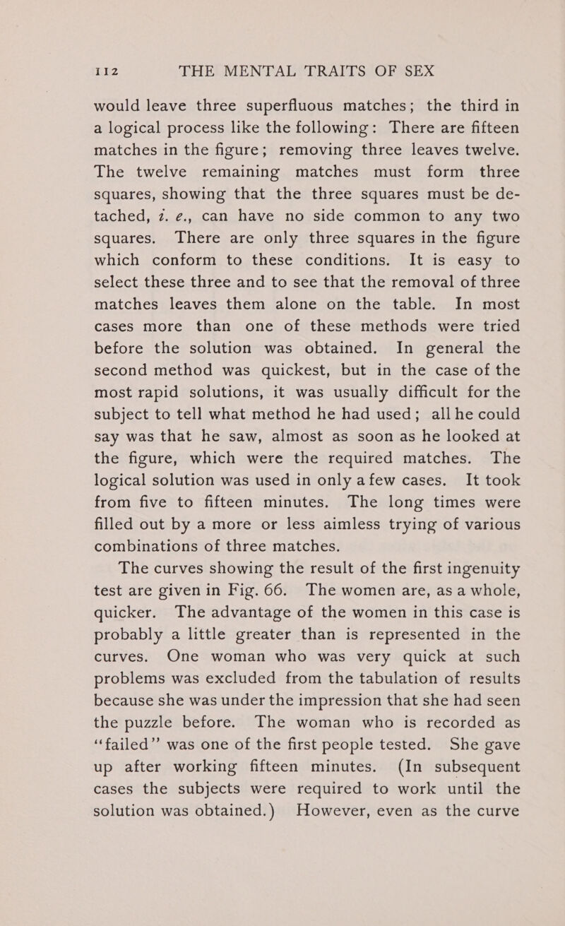 would leave three superfluous matches; the third in a logical process like the following: There are fifteen matches in the figure; removing three leaves twelve. The twelve remaining matches must form three squares, showing that the three squares must be de- tached, z. ¢., can have no side common to any two squares. There are only three squares in the figure which conform to these conditions. It is easy to select these three and to see that the removal of three matches leaves them alone on the table. In most cases more than one of these methods were tried before the solution was obtained. In general the second method was quickest, but in the case of the most rapid solutions, it was usually difficult for the subject to tell what method he had used; all he could say was that he saw, almost as soon as he looked at the figure, which were the required matches. The logical solution was used in only afew cases. It took from five to fifteen minutes. The long times were filled out by a more or less aimless trying of various combinations of three matches. The curves showing the result of the first ingenuity test are given in Fig. 66. The women are, asa whole, quicker. The advantage of the women in this case is probably a little greater than is represented in the curves. One woman who was very quick at such problems was excluded from the tabulation of results because she was under the impression that she had seen the puzzle before. The woman who is recorded as ‘failed”’ was one of the first people tested. She gave up after working fifteen minutes. (In subsequent cases the subjects were required to work until the solution was obtained.) However, even as the curve