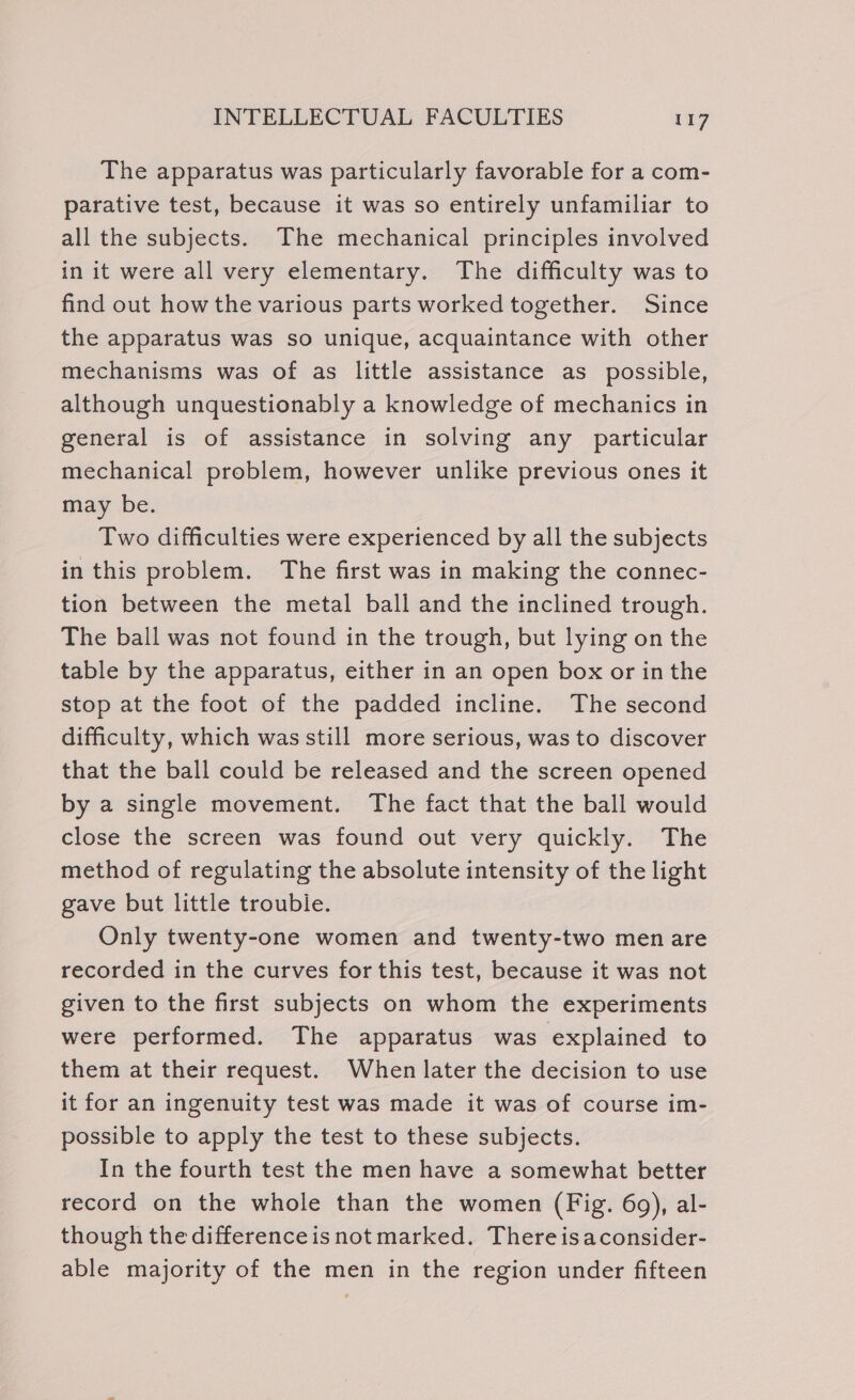 The apparatus was particularly favorable for a com- parative test, because it was so entirely unfamiliar to all the subjects. The mechanical principles involved in it were all very elementary. The difficulty was to find out how the various parts worked together. Since the apparatus was so unique, acquaintance with other mechanisms was of as little assistance as possible, although unquestionably a knowledge of mechanics in general is of assistance in solving any particular mechanical problem, however unlike previous ones it may be. Two difficulties were experienced by all the subjects in this problem. The first was in making the connec- tion between the metal ball and the inclined trough. The ball was not found in the trough, but lying on the table by the apparatus, either in an open box or in the stop at the foot of the padded incline. The second difficulty, which was still more serious, was to discover that the ball could be released and the screen opened by a single movement. The fact that the ball would close the screen was found out very quickly. The method of regulating the absolute intensity of the light gave but little trouble. Only twenty-one women and twenty-two men are recorded in the curves for this test, because it was not given to the first subjects on whom the experiments were performed. The apparatus was explained to them at their request. When later the decision to use it for an ingenuity test was made it was of course im- possible to apply the test to these subjects. In the fourth test the men have a somewhat better record on the whole than the women (Fig. 69), al- though the difference is not marked. There isaconsider- able majority of the men in the region under fifteen