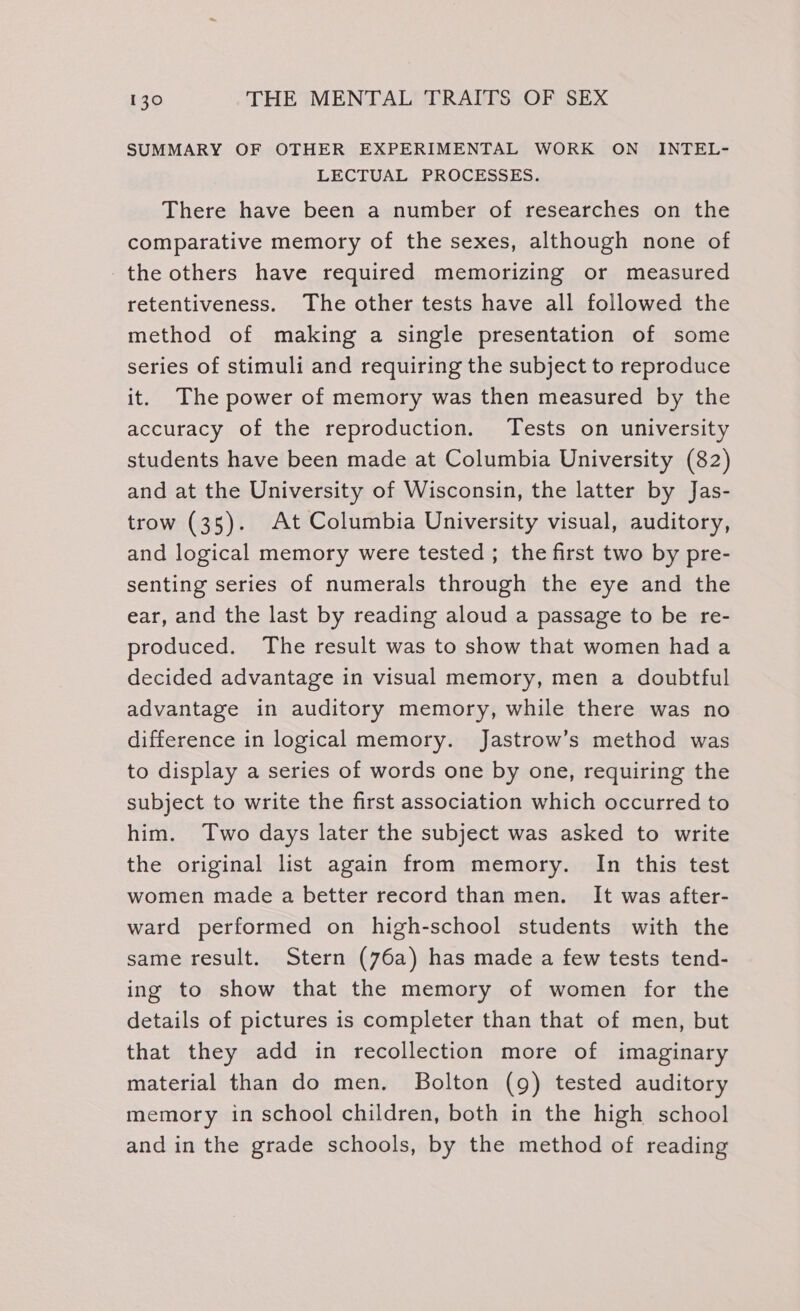 SUMMARY OF OTHER EXPERIMENTAL WORK ON _ INTEL- LECTUAL PROCESSES. There have been a number of researches on the comparative memory of the sexes, although none of the others have required memorizing or measured retentiveness. The other tests have all followed the method of making a single presentation of some series of stimuli and requiring the subject to reproduce it. The power of memory was then measured by the accuracy of the reproduction. Tests on university students have been made at Columbia University (82) and at the University of Wisconsin, the latter by Jas- trow (35). At Columbia University visual, auditory, and logical memory were tested ; the first two by pre- senting series of numerals through the eye and the ear, and the last by reading aloud a passage to be re- produced. The result was to show that women had a decided advantage in visual memory, men a doubtful advantage in auditory memory, while there was no difference in logical memory. Jastrow’s method was to display a series of words one by one, requiring the subject to write the first association which occurred to him. Two days later the subject was asked to write the original list again from memory. In this test women made a better record than men. It was after- ward performed on high-school students with the same result. Stern (76a) has made a few tests tend- ing to show that the memory of women for the details of pictures is completer than that of men, but that they add in recollection more of imaginary material than do men. Bolton (9) tested auditory memory in school children, both in the high school and in the grade schools, by the method of reading