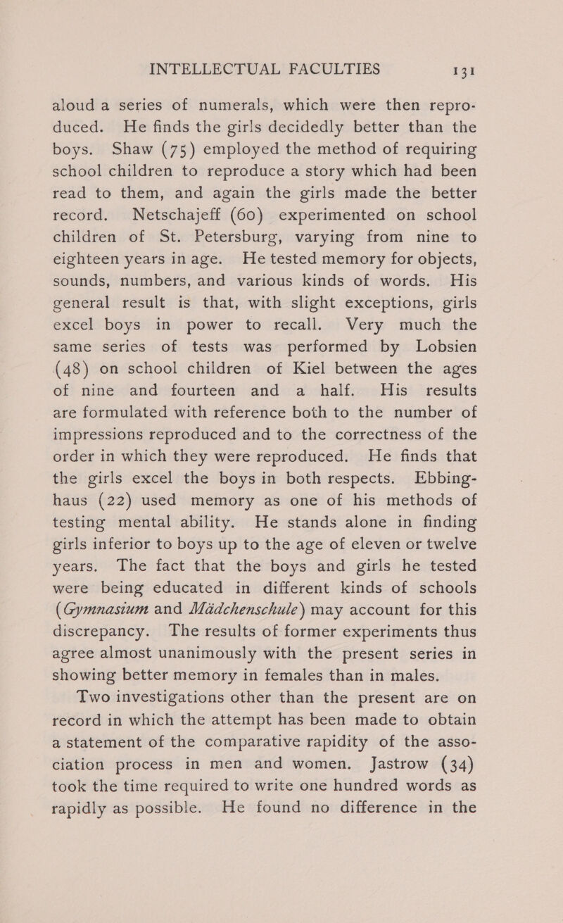 aloud a series of numerals, which were then repro- duced. He finds the girls decidedly better than the boys. Shaw (75) employed the method of requiring school children to reproduce a story which had been read to them, and again the girls made the better record. Netschajeff (60) experimented on school children of St. Petersburg, varying from nine to eighteen years inage. He tested memory for objects, sounds, numbers, and various kinds of words. His general result is that, with slight exceptions, girls excel boys in power to recall. Very much the same series of tests was performed by Lobsien (48) on school children of Kiel between the ages of nine and fourteen and a half. His results are formulated with reference both to the number of impressions reproduced and to the correctness of the order in which they were reproduced. He finds that the girls excel the boys in both respects. Ebbing- haus (22) used memory as one of his methods of testing mental ability. He stands alone in finding girls inferior to boys up to the age of eleven or twelve years. The fact that the boys and girls he tested were being educated in different kinds of schools (Gymnasium and Maddchenschule) may account for this discrepancy. The results of former experiments thus agree almost unanimously with the present series in showing better memory in females than in males. Two investigations other than the present are on record in which the attempt has been made to obtain a statement of the comparative rapidity of the asso- ciation process in men and women. Jastrow (34) took the time required to write one hundred words as rapidly as possible. He found no difference in the