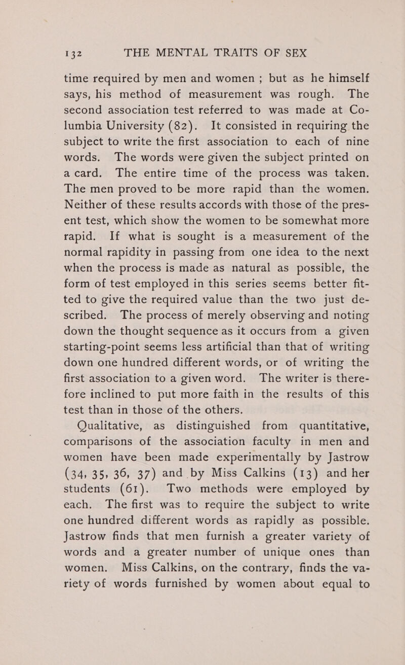 time required by men and women ; but as he himself says, his method of measurement was rough. The second association test referred to was made at Co- lumbia University (82). It consisted in requiring the subject to write the first association to each of nine words. The words were given the subject printed on acard. The entire time of the process was taken. The men proved to be more rapid than the women. Neither of these results accords with those of the pres- ent test, which show the women to be somewhat more rapid. If what is sought is a measurement of the normal rapidity in passing from one idea to the next when the process is made as natural as possible, the form of test employed in this series seems better fit- ted to give the required value than the two just de- scribed. The process of merely observing and noting down the thought sequence as it occurs from a given starting-point seems less artificial than that of writing down one hundred different words, or of writing the first association to a given word. The writer is there- fore inclined to put more faith in the results of this test than in those of the others. Qualitative, as distinguished from quantitative, comparisons of the association faculty in men and women have been made experimentally by Jastrow (34, 35, 36, 37) and by Miss Calkins (13) and her students (61). Two methods were employed by each. The first was to require the subject to write one hundred different words as rapidly as_ possible. Jastrow finds that men furnish a greater variety of words and a greater number of unique ones than women. Miss Calkins, on the contrary, finds the va- riety of words furnished by women about equal to
