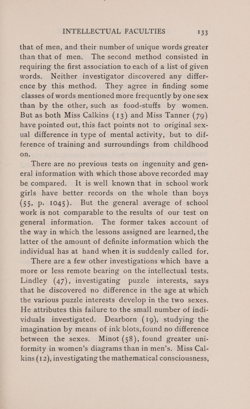 that of men, and their number of unique words greater than that of men. The second method consisted in requiring the first association to each of a list of given words. Neither investigator discovered any differ- ence by this method. They agree in finding some classes of words mentioned more frequently by one sex than by the other, such as food-stuffs by women. But as both Miss Calkins (13) and Miss Tanner (79) have pointed out, this fact points not to original sex- ual difference in type of mental activity, but to dif- ference of training and surroundings from childhood on. There are no previous tests on ingenuity and gen- era] information with which those above recorded may be compared. It is well known that in school work girls have better records on the whole than boys (55, p- 1045). But the general average of school work is not comparable to the results of our test on general information. The former takes account of the way in which the lessons assigned are learned, the latter of the amount of definite information which the individual has at hand when it is suddenly called for. There are a few other investigations which have a more or less remote bearing on the intellectual tests. Lindley (47), investigating puzzle interests, says that he discovered no difference in the age at which the various puzzle interests develop in the two sexes. He attributes this failure to the small number of indi- viduals investigated. Dearborn (19), studying the imagination by means of ink blots, found no difference between the sexes. Minot (58), found greater uni- formity in women’s diagrams than in men’s. Miss Cal- kins (12), investigating the mathematical consciousness,