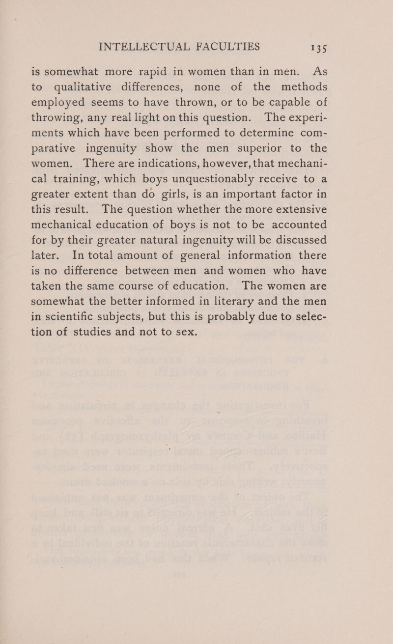 is somewhat more rapid in women than in men. As to qualitative differences, none of the methods employed seems to have thrown, or to be capable of throwing, any real light onthis question. The experi- ments which have been performed to determine com- parative ingenuity show the men superior to the women. There are indications, however, that mechani- cal training, which boys unquestionably receive to a greater extent than do girls, is an important factor in this result. The question whether the more extensive mechanical education of boys is not to be accounted for by their greater natural ingenuity will be discussed later. In total amount of general information there is no difference between men and women who have taken the same course of education. The women are somewhat the better informed in literary and the men in scientific subjects, but this is probably due to selec- tion of studies and not to sex.