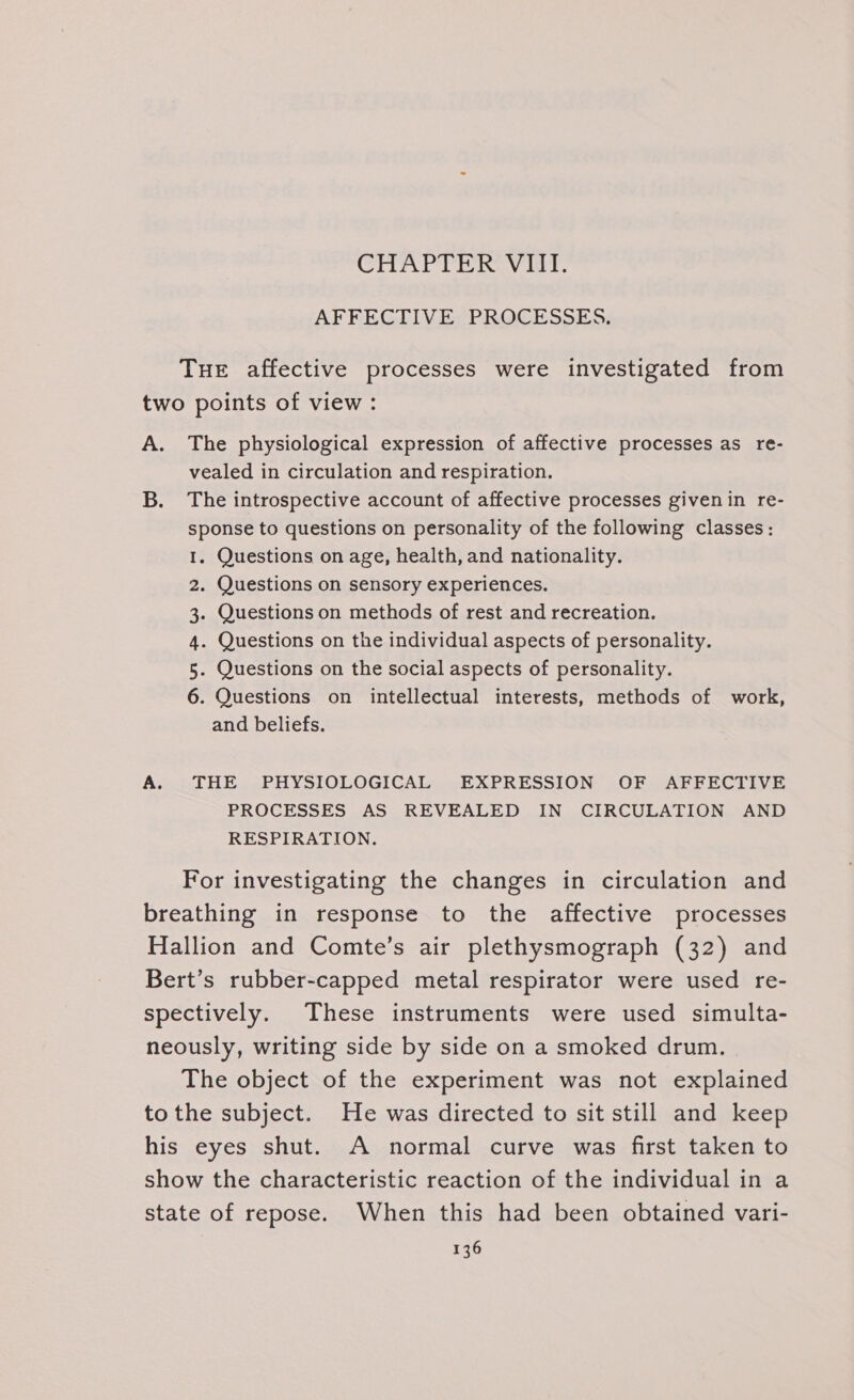 CHAPTER Vid? AFFECTIVE PROCESSES. THE affective processes were investigated from two points of view : A. The physiological expression of affective processes as re- vealed in circulation and respiration. B. The introspective account of affective processes givenin re- sponse to questions on personality of the following classes: . Questions on age, health, and nationality. . Questions on sensory experiences. . Questions on methods of rest and recreation. . Questions on the individual aspects of personality. . Questions on the social aspects of personality. . Questions on intellectual interests, methods of work, and beliefs. Am PW nN A. THE PHYSIOLOGICAL EXPRESSION OF AFFECTIVE PROCESSES AS REVEALED IN CIRCULATION AND RESPIRATION. For investigating the changes in circulation and breathing in response to the affective processes Hallion and Comte’s air plethysmograph (32) and Bert’s rubber-capped metal respirator were used re- spectively. These instruments were used simulta- neously, writing side by side on a smoked drum. The object of the experiment was not explained to the subject. He was directed to sit still and keep his eyes shut. A normal curve was first taken to show the characteristic reaction of the individual in a state of repose. When this had been obtained vari-