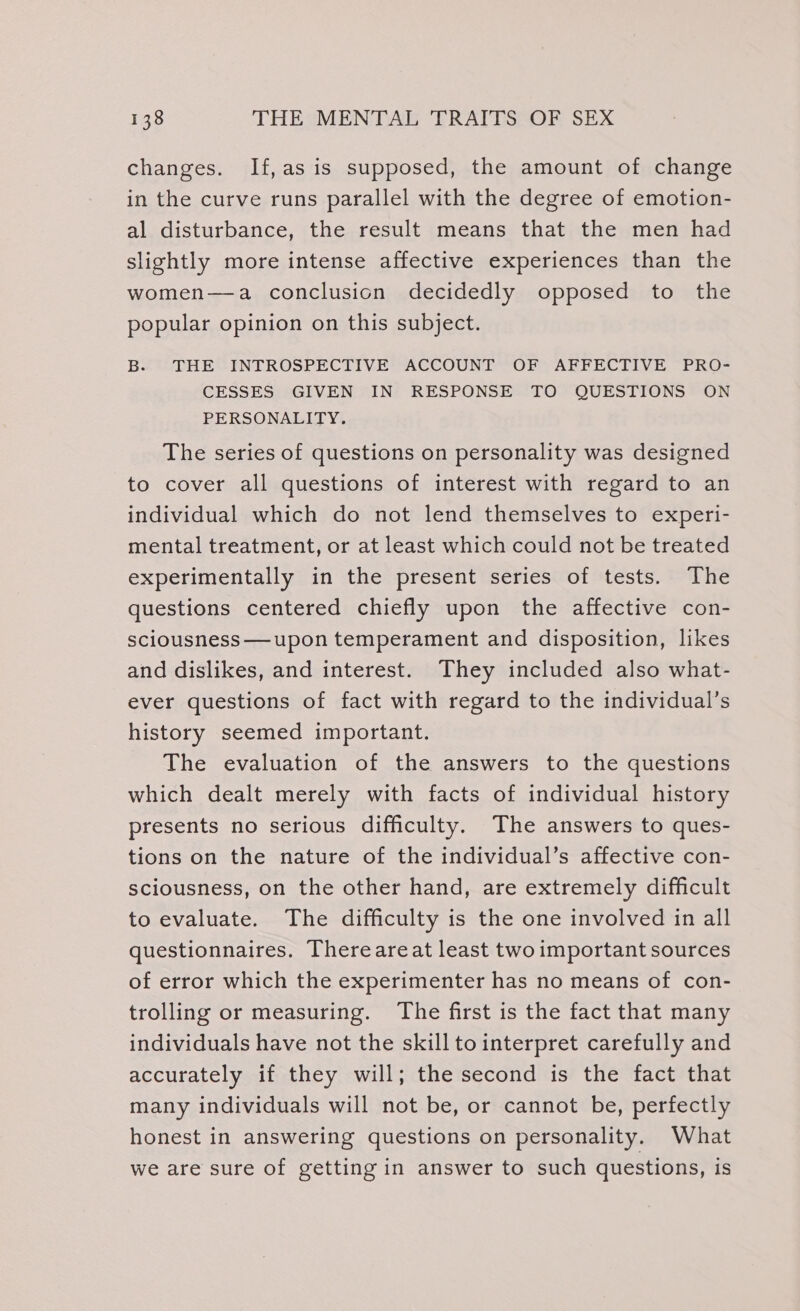 changes. If,as is supposed, the amount of change in the curve runs parallel with the degree of emotion- al disturbance, the result means that the men had slightly more intense affective experiences than the women—a conclusion decidedly opposed to the popular opinion on this subject. B. THE INTROSPECTIVE ACCOUNT OF AFFECTIVE PRO- CESSES GIVEN IN RESPONSE TO QUESTIONS ON PERSONALITY. The series of questions on personality was designed to cover all questions of interest with regard to an individual which do not lend themselves to experi- mental treatment, or at least which could not be treated experimentally in the present series of tests. The questions centered chiefly upon the affective con- sciousness —upon temperament and disposition, likes and dislikes, and interest. They included also what- ever questions of fact with regard to the individual’s history seemed important. The evaluation of the answers to the questions which dealt merely with facts of individual history presents no serious difficulty. The answers to ques- tions on the nature of the individual’s affective con- sciousness, on the other hand, are extremely difficult to evaluate. The difficulty is the one involved in all questionnaires. Thereareat least two important sources of error which the experimenter has no means of con- trolling or measuring. The first is the fact that many individuals have not the skill to interpret carefully and accurately if they will; the second is the fact that many individuals will not be, or cannot be, perfectly honest in answering questions on personality. What we are sure of getting in answer to such questions, is