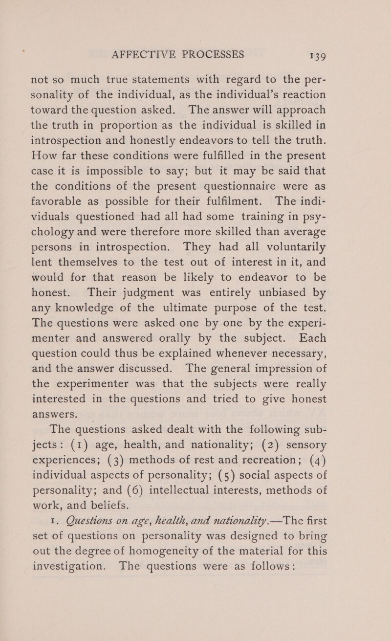 not so much true statements with regard to the per- sonality of the individual, as the individual’s reaction toward the question asked. The answer will approach the truth in proportion as the individual is skilled in introspection and honestly endeavors to tell the truth. How far these conditions were fulfilled in the present case it is impossible to say; but it may be said that the conditions of the present questionnaire were as favorable as possible for their fulfilment. The indi- viduals questioned had all had some training in psy- chology and were therefore more skilled than average persons in introspection. They had all voluntarily lent themselves to the test out of interest in it, and would for that reason be likely to endeavor to be honest. Their judgment was entirely unbiased by any knowledge of the ultimate purpose of the test. The questions were asked one by one by the experi- menter and answered orally by the subject. Each question could thus be explained whenever necessary, and the answer discussed. The general impression of the experimenter was that the subjects were really interested in the questions and tried to give honest answers. The questions asked dealt with the following sub- jects: (1) age, health, and nationality; (2) sensory experiences; (3) methods of rest and recreation; (4) individual aspects of personality; (5) social aspects of personality; and (6) intellectual interests, methods of work, and beliefs. 1. Questions on age, health, and nationality.—The first set of questions on personality was designed to bring out the degree of homogeneity of the material for this investigation. The questions were as follows: