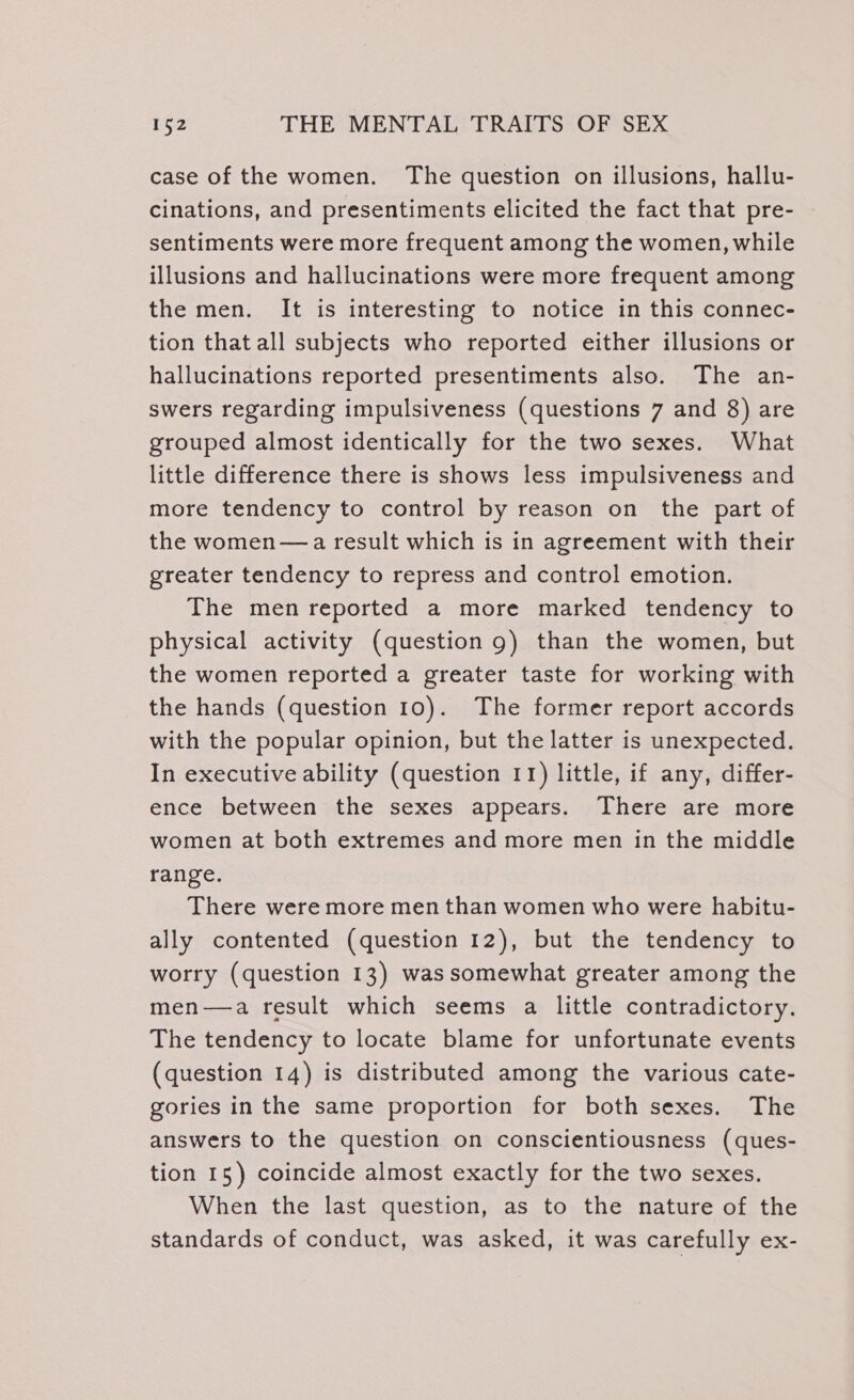 case of the women. The question on illusions, hallu- cinations, and presentiments elicited the fact that pre- sentiments were more frequent among the women, while illusions and hallucinations were more frequent among the men. It is interesting to notice in this connec- tion that all subjects who reported either illusions or hallucinations reported presentiments also. The an- swers regarding impulsiveness (questions 7 and 8) are grouped almost identically for the two sexes. What little difference there is shows less impulsiveness and more tendency to control by reason on the part of the women—a result which is in agreement with their greater tendency to repress and control emotion. The men reported a more marked tendency to physical activity (question 9) than the women, but the women reported a greater taste for working with the hands (question 10). The former report accords with the popular opinion, but the latter is unexpected. In executive ability (question 11) little, if any, differ- ence between the sexes appears. There are more women at both extremes and more men in the middle range. There were more men than women who were habitu- ally contented (question 12), but the tendency to worry (question 13) was somewhat greater among the men—a result which seems a little contradictory. The tendency to locate blame for unfortunate events (question 14) is distributed among the various cate- gories in the same proportion for both sexes. The answers to the question on conscientiousness (ques- tion 15) coincide almost exactly for the two sexes. When the last question, as to the nature of the standards of conduct, was asked, it was carefully ex-